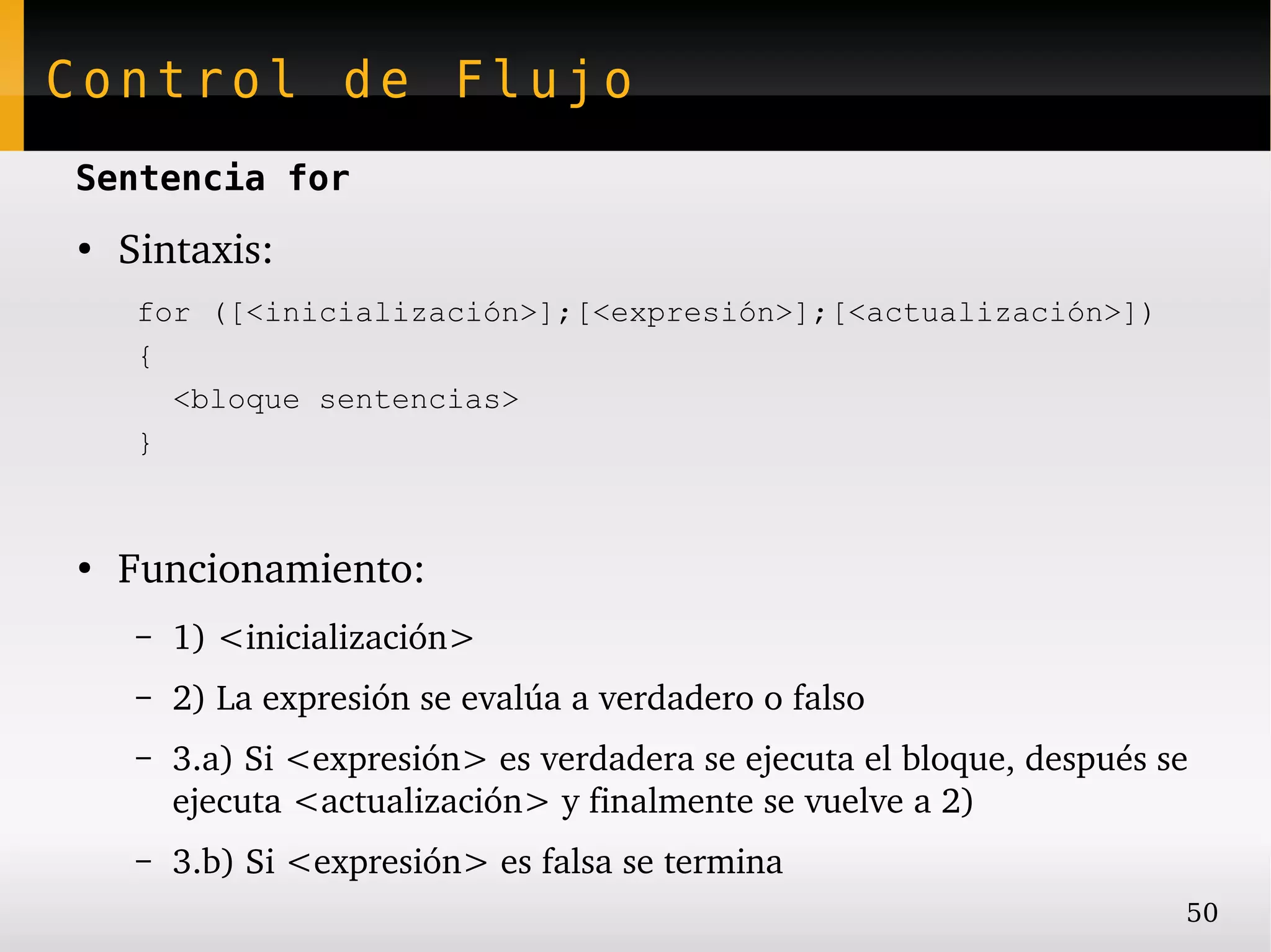 Control de Flujo
Sentencia for
●
    Sintaxis:
     for ([<inicialización>];[<expresión>];[<actualización>])
     {
       <bloque sentencias>
     }



●
    Funcionamiento:
     –   1) <inicialización>
     –   2) La expresión se evalúa a verdadero o falso
     –   3.a) Si <expresión> es verdadera se ejecuta el bloque, después se 
         ejecuta <actualización> y finalmente se vuelve a 2)
     –   3.b) Si <expresión> es falsa se termina
                                                                          50
 
