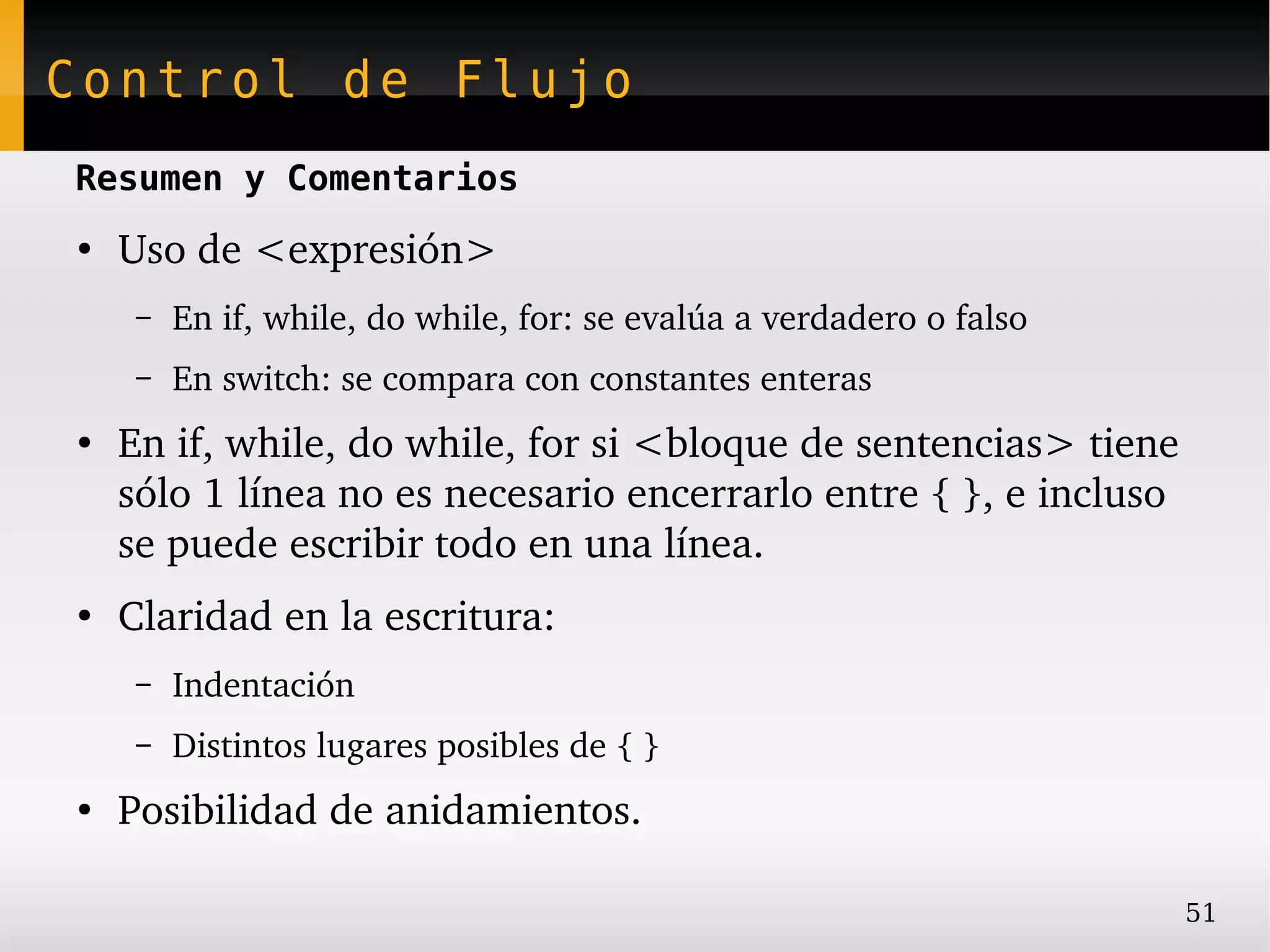 Control de Flujo
Resumen y Comentarios
●
    Uso de <expresión>
     –   En if, while, do while, for: se evalúa a verdadero o falso
     –   En switch: se compara con constantes enteras
●
    En if, while, do while, for si <bloque de sentencias> tiene 
    sólo 1 línea no es necesario encerrarlo entre { }, e incluso 
    se puede escribir todo en una línea.
●
    Claridad en la escritura:
     –   Indentación
     –   Distintos lugares posibles de { }
●
    Posibilidad de anidamientos.

                                                                      51
 