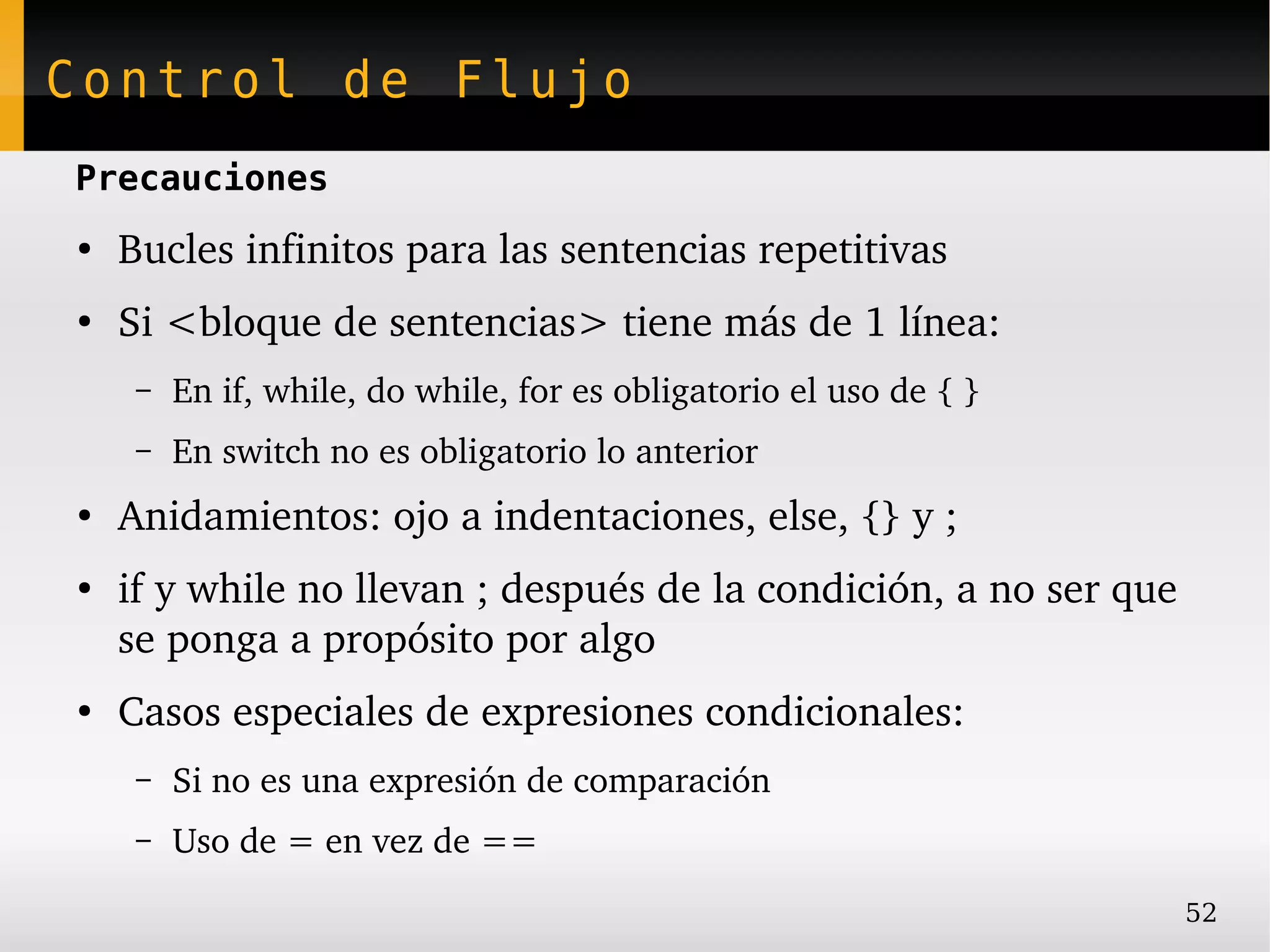 Control de Flujo
Precauciones
●
    Bucles infinitos para las sentencias repetitivas
●
    Si <bloque de sentencias> tiene más de 1 línea:
     –   En if, while, do while, for es obligatorio el uso de { }
     –   En switch no es obligatorio lo anterior
●
    Anidamientos: ojo a indentaciones, else, {} y ;
●
    if y while no llevan ; después de la condición, a no ser que 
    se ponga a propósito por algo
●
    Casos especiales de expresiones condicionales:
     –   Si no es una expresión de comparación
     –   Uso de = en vez de ==
                                                                    52
 