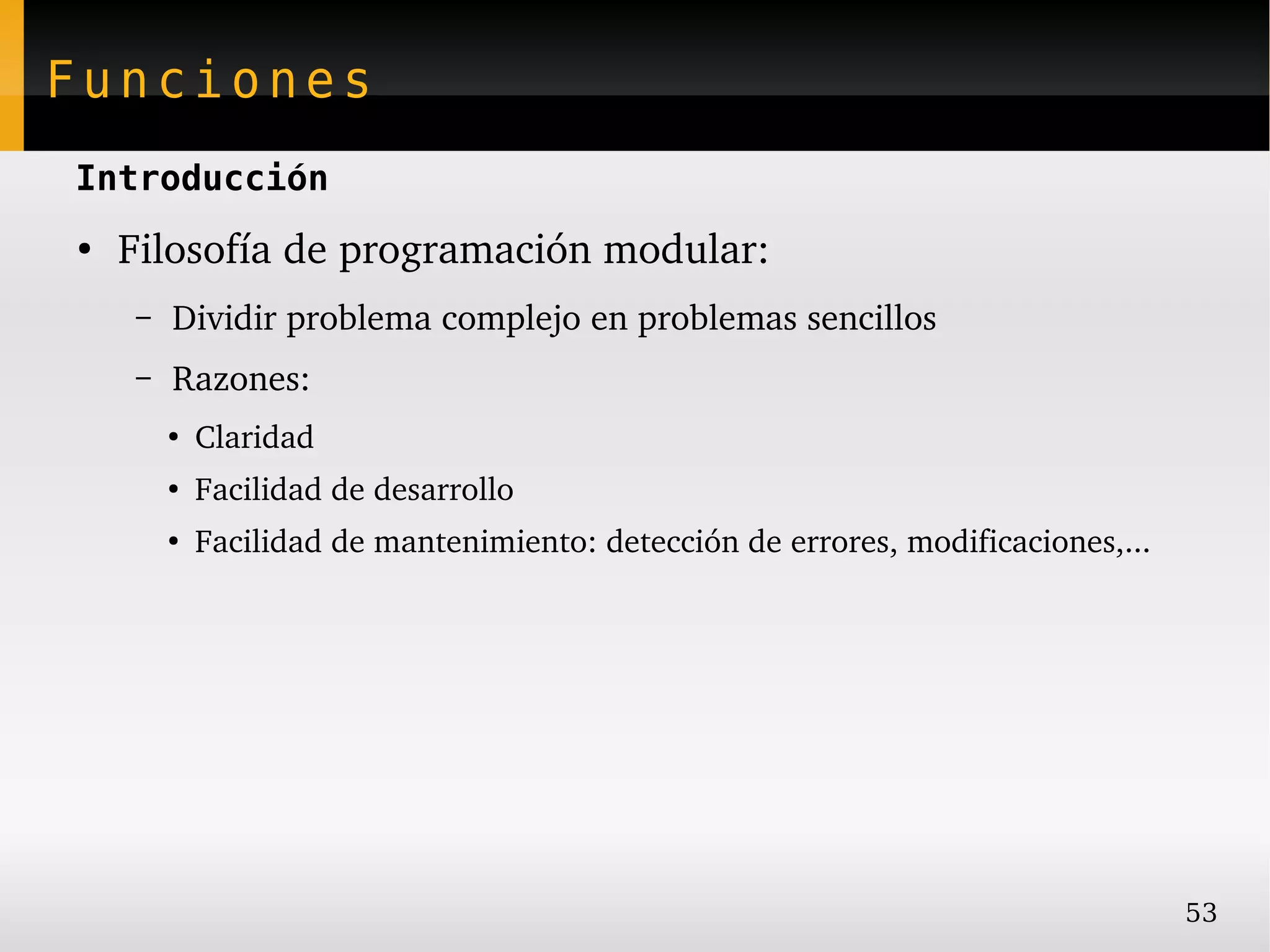 Funciones
Introducción
●
    Filosofía de programación modular:
    –   Dividir problema complejo en problemas sencillos
    –   Razones:
        ●
            Claridad
        ●
            Facilidad de desarrollo
        ●
            Facilidad de mantenimiento: detección de errores, modificaciones,...




                                                                                   53
 