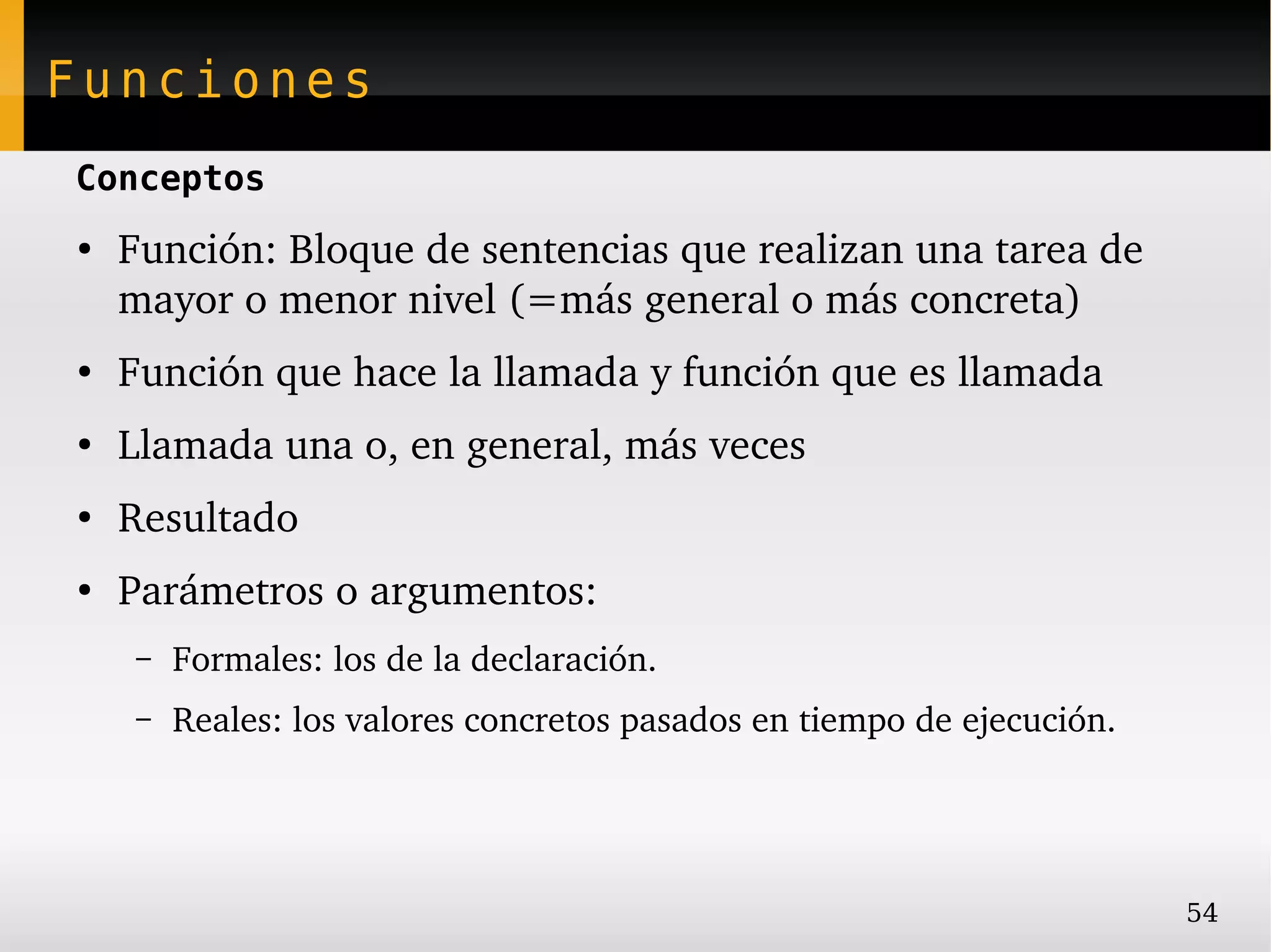 Funciones
Conceptos
●
    Función: Bloque de sentencias que realizan una tarea de 
    mayor o menor nivel (=más general o más concreta)
●
    Función que hace la llamada y función que es llamada
●
    Llamada una o, en general, más veces
●
    Resultado
●
    Parámetros o argumentos:
    –   Formales: los de la declaración.
    –   Reales: los valores concretos pasados en tiempo de ejecución.




                                                                        54
 