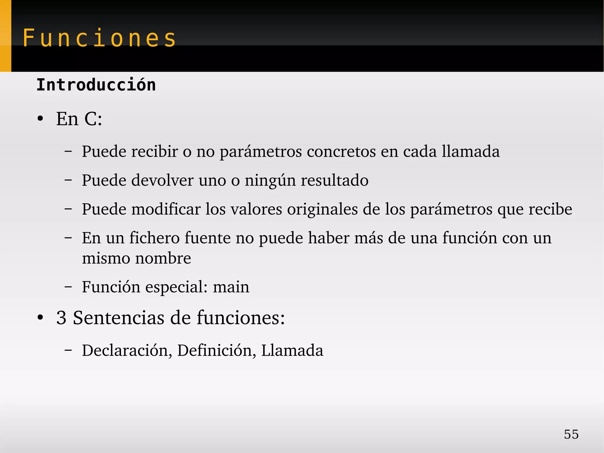 Funciones
Introducción
●
    En C:
    –   Puede recibir o no parámetros concretos en cada llamada
    –   Puede devolver uno o ningún resultado
    –   Puede modificar los valores originales de los parámetros que recibe
    –   En un fichero fuente no puede haber más de una función con un 
        mismo nombre
    –   Función especial: main
●
    3 Sentencias de funciones:
    –   Declaración, Definición, Llamada



                                                                         55
 