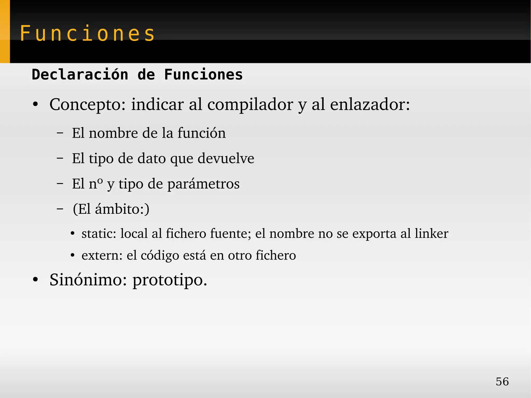 Funciones
Declaración de Funciones
●
    Concepto: indicar al compilador y al enlazador:
    –   El nombre de la función
    –   El tipo de dato que devuelve
    –   El nº y tipo de parámetros
    –   (El ámbito:)
        ●
            static: local al fichero fuente; el nombre no se exporta al linker
        ●
            extern: el código está en otro fichero
●
    Sinónimo: prototipo.




                                                                                 56
 