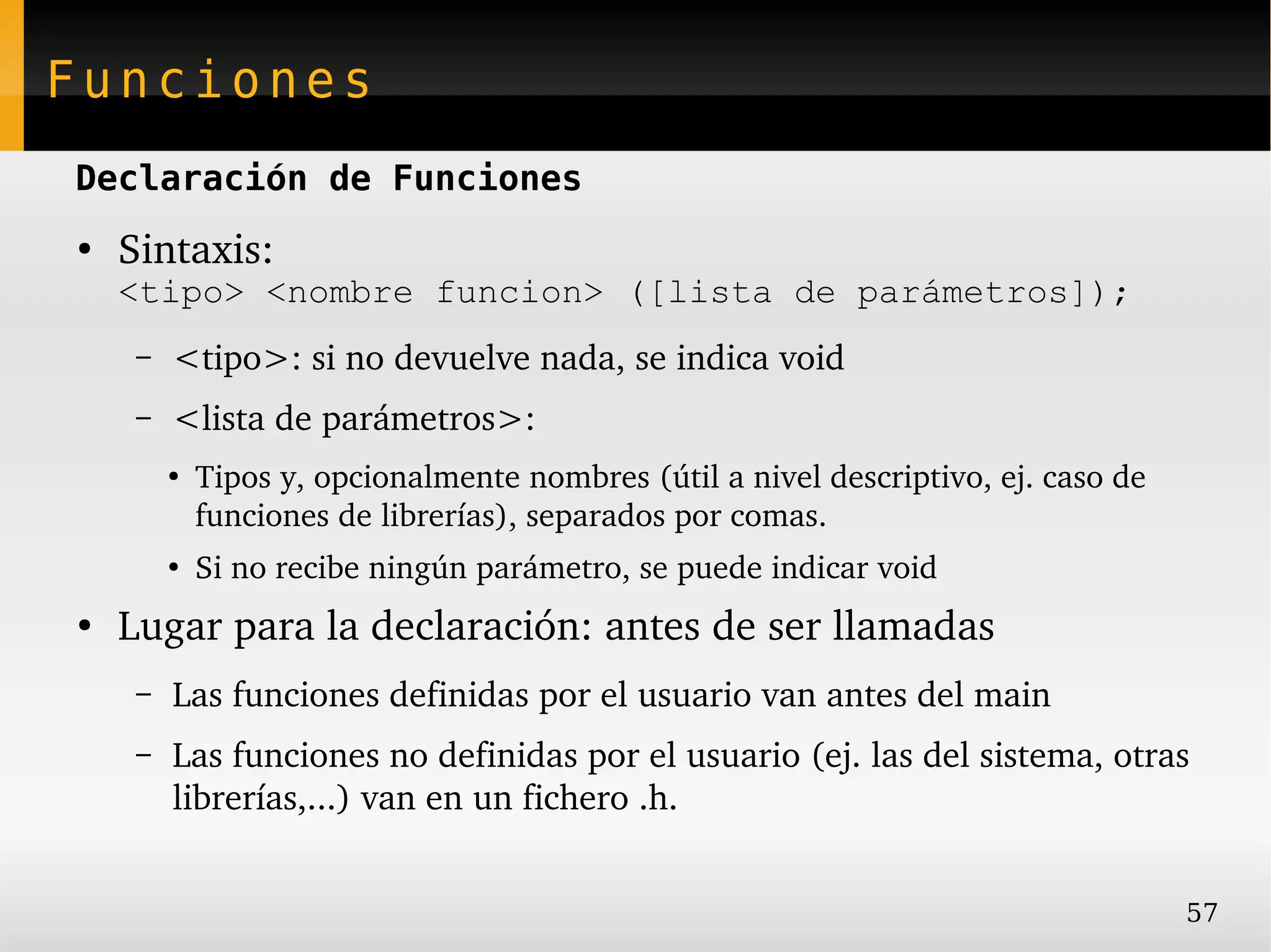 Funciones
Declaración de Funciones
●
    Sintaxis:
    <tipo> <nombre funcion> ([lista de parámetros]);
     –   <tipo>: si no devuelve nada, se indica void
     –   <lista de parámetros>:
         ●
             Tipos y, opcionalmente nombres (útil a nivel descriptivo, ej. caso de 
             funciones de librerías), separados por comas.
         ●
             Si no recibe ningún parámetro, se puede indicar void
●
    Lugar para la declaración: antes de ser llamadas
     –   Las funciones definidas por el usuario van antes del main
     –   Las funciones no definidas por el usuario (ej. las del sistema, otras 
         librerías,...) van en un fichero .h.


                                                                                      57
 