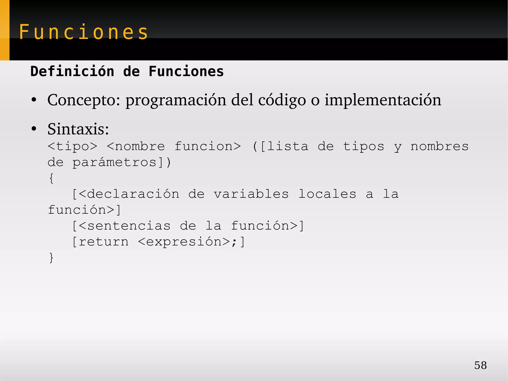 Funciones
Definición de Funciones
●
    Concepto: programación del código o implementación
●
    Sintaxis:
    <tipo> <nombre funcion> ([lista de tipos y nombres
    de parámetros])
    {
       [<declaración de variables locales a la
    función>]
       [<sentencias de la función>]
       [return <expresión>;]
    }




                                                         58
 
