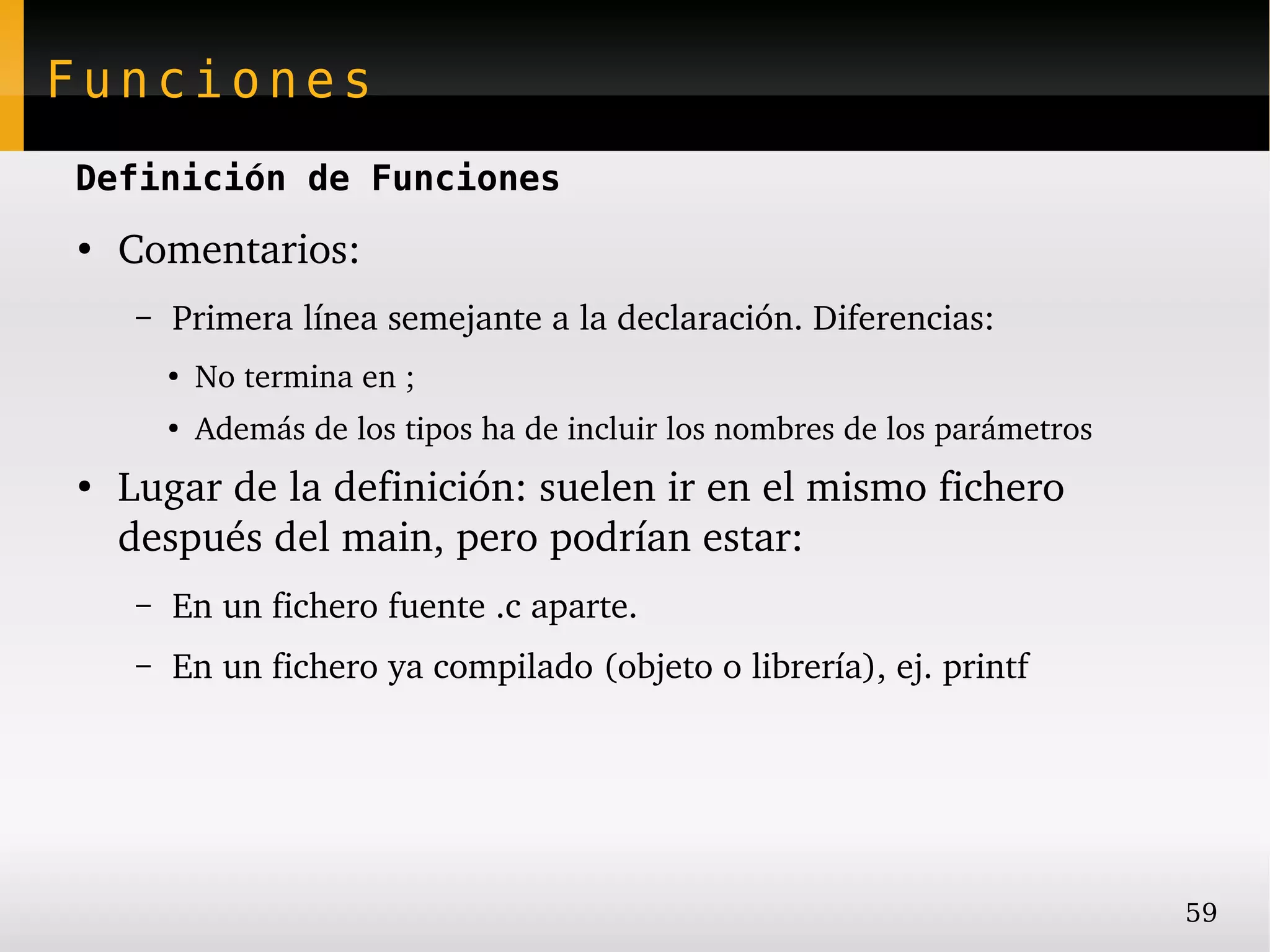 Funciones
Definición de Funciones
●
    Comentarios:
     –   Primera línea semejante a la declaración. Diferencias:
         ●
             No termina en ;
         ●
             Además de los tipos ha de incluir los nombres de los parámetros
●
    Lugar de la definición: suelen ir en el mismo fichero 
    después del main, pero podrían estar:
     –   En un fichero fuente .c aparte.
     –   En un fichero ya compilado (objeto o librería), ej. printf




                                                                               59
 