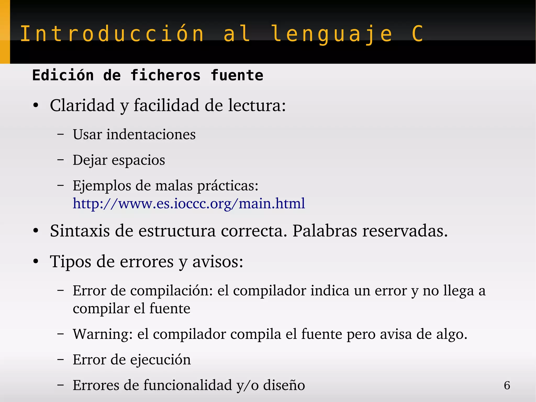 Introducción al lenguaje C
Edición de ficheros fuente
●
    Claridad y facilidad de lectura:
     –   Usar indentaciones
     –   Dejar espacios
     –   Ejemplos de malas prácticas:
         http://www.es.ioccc.org/main.html
●
    Sintaxis de estructura correcta. Palabras reservadas.
●
    Tipos de errores y avisos:
     –   Error de compilación: el compilador indica un error y no llega a 
         compilar el fuente
     –   Warning: el compilador compila el fuente pero avisa de algo.
     –   Error de ejecución
     –   Errores de funcionalidad y/o diseño                                 6
 