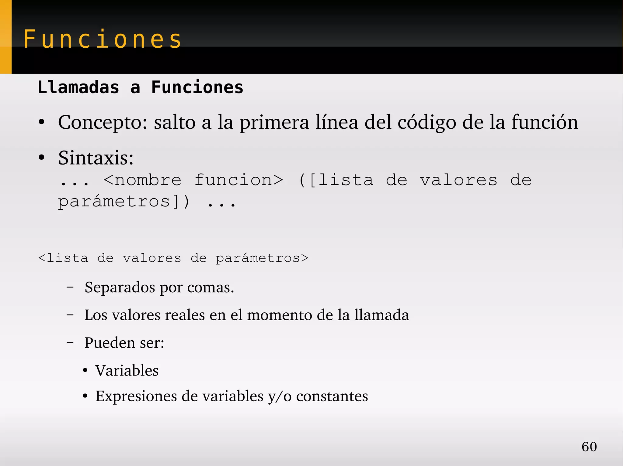 Funciones
Llamadas a Funciones
●
    Concepto: salto a la primera línea del código de la función
●
    Sintaxis:
    ... <nombre funcion> ([lista de valores de
    parámetros]) ...

<lista de valores de parámetros>

     –   Separados por comas.
     –   Los valores reales en el momento de la llamada
     –   Pueden ser:
         ●
             Variables
         ●
             Expresiones de variables y/o constantes


                                                                  60
 