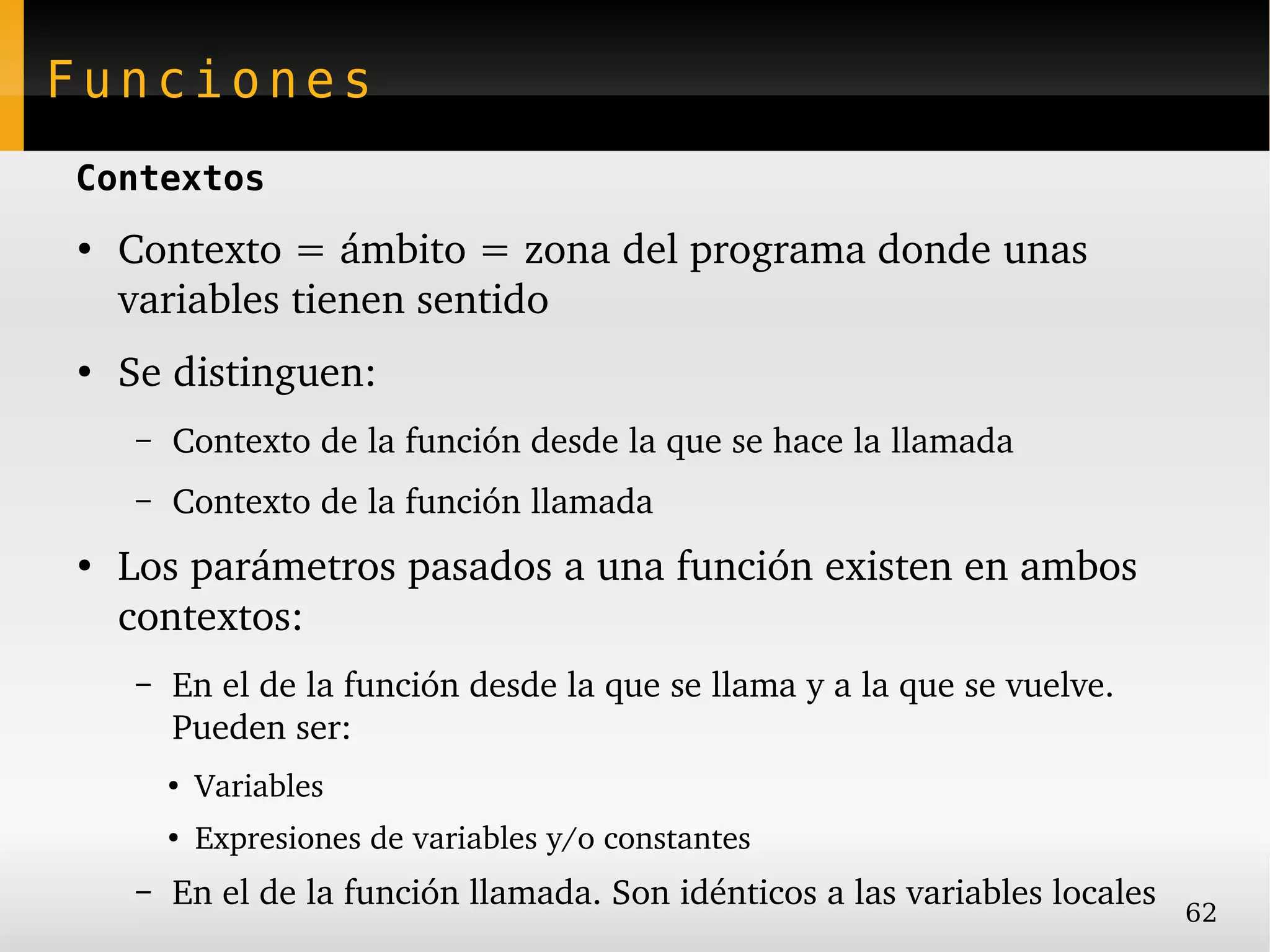 Funciones
Contextos
●
    Contexto = ámbito = zona del programa donde unas 
    variables tienen sentido
●
    Se distinguen:
    –   Contexto de la función desde la que se hace la llamada
    –   Contexto de la función llamada
●
    Los parámetros pasados a una función existen en ambos 
    contextos:
    –   En el de la función desde la que se llama y a la que se vuelve. 
        Pueden ser:
        ●
            Variables
        ●
            Expresiones de variables y/o constantes
    –   En el de la función llamada. Son idénticos a las variables locales   62
 