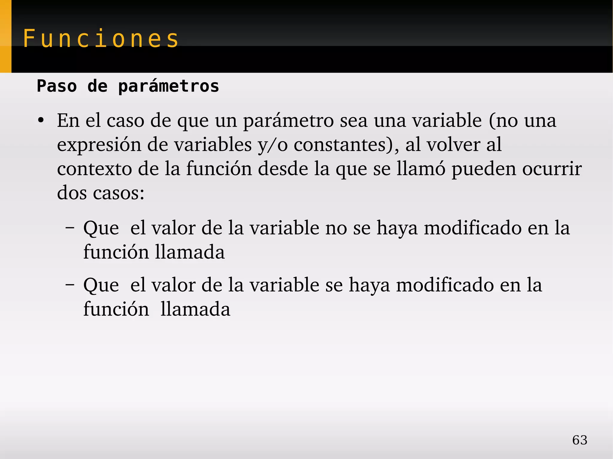 Funciones
Paso de parámetros
●
    En el caso de que un parámetro sea una variable (no una 
    expresión de variables y/o constantes), al volver al 
    contexto de la función desde la que se llamó pueden ocurrir 
    dos casos:
    –   Que  el valor de la variable no se haya modificado en la 
        función llamada
    –   Que  el valor de la variable se haya modificado en la 
        función  llamada




                                                                 63
 