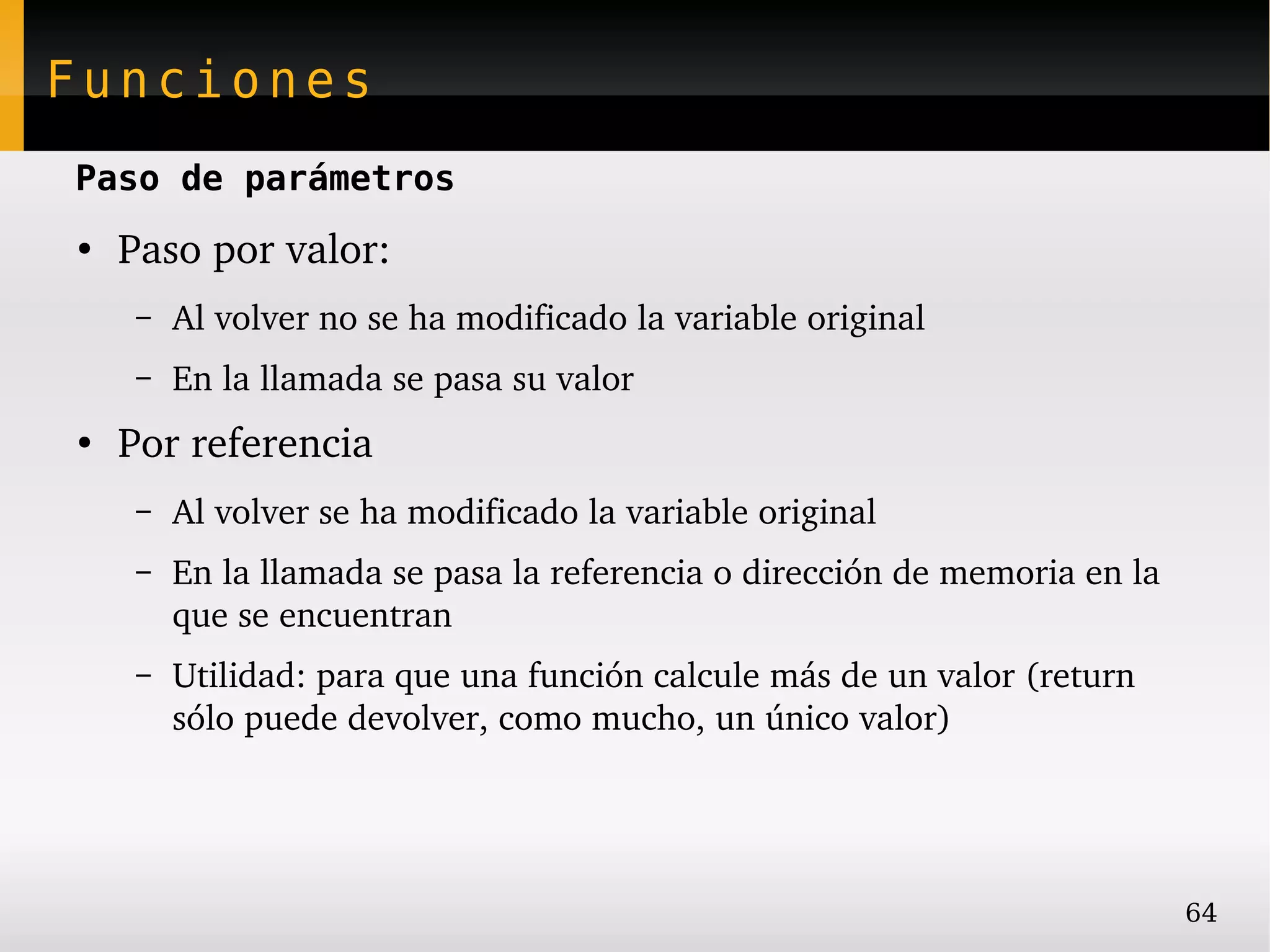 Funciones
Paso de parámetros
●
    Paso por valor:
     –   Al volver no se ha modificado la variable original
     –   En la llamada se pasa su valor
●
    Por referencia
     –   Al volver se ha modificado la variable original
     –   En la llamada se pasa la referencia o dirección de memoria en la 
         que se encuentran
     –   Utilidad: para que una función calcule más de un valor (return 
         sólo puede devolver, como mucho, un único valor)




                                                                             64
 
