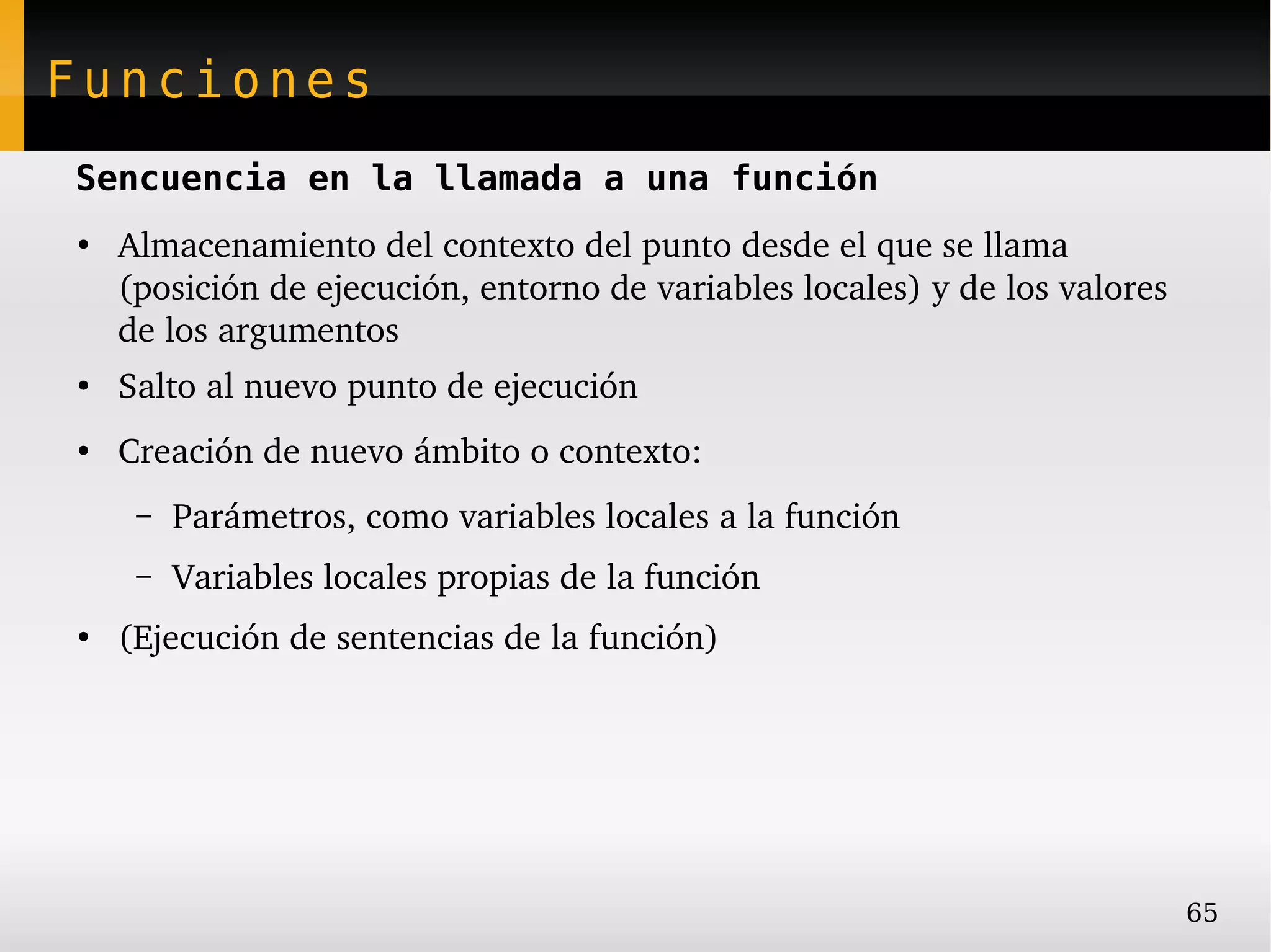 Funciones
Sencuencia en la llamada a una función
●
    Almacenamiento del contexto del punto desde el que se llama 
    (posición de ejecución, entorno de variables locales) y de los valores 
    de los argumentos
●
    Salto al nuevo punto de ejecución
●
    Creación de nuevo ámbito o contexto:
     –   Parámetros, como variables locales a la función
     –   Variables locales propias de la función
●
    (Ejecución de sentencias de la función)




                                                                              65
 