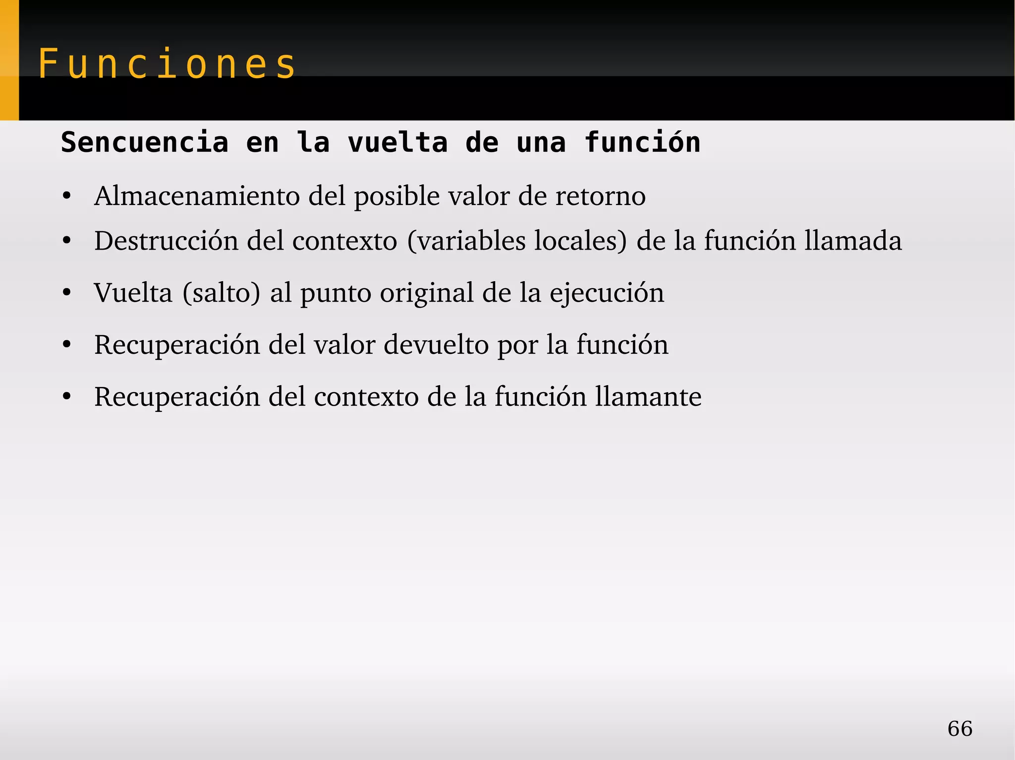 Funciones
Sencuencia en la vuelta de una función
●
    Almacenamiento del posible valor de retorno
●
    Destrucción del contexto (variables locales) de la función llamada
●
    Vuelta (salto) al punto original de la ejecución
●
    Recuperación del valor devuelto por la función
●
    Recuperación del contexto de la función llamante




                                                                         66
 