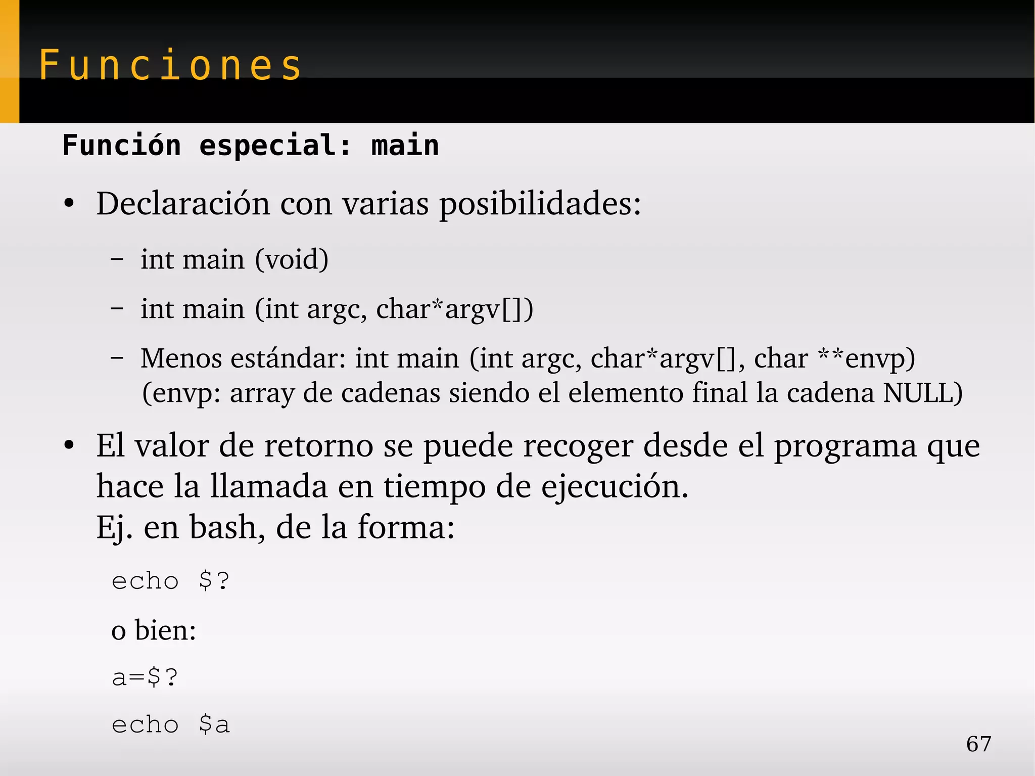 Funciones
Función especial: main
●
    Declaración con varias posibilidades:
     –   int main (void)
     –   int main (int argc, char*argv[])
     –   Menos estándar: int main (int argc, char*argv[], char **envp)
         (envp: array de cadenas siendo el elemento final la cadena NULL)
●
    El valor de retorno se puede recoger desde el programa que 
    hace la llamada en tiempo de ejecución.
    Ej. en bash, de la forma:
     echo $?
     o bien:
     a=$?
     echo $a
                                                                            67
 