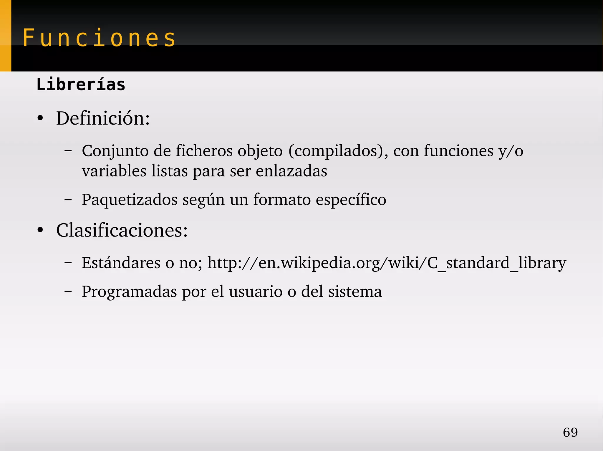 Funciones
Librerías
●
    Definición:
     –   Conjunto de ficheros objeto (compilados), con funciones y/o 
         variables listas para ser enlazadas
     –   Paquetizados según un formato específico
●
    Clasificaciones:
     –   Estándares o no; http://en.wikipedia.org/wiki/C_standard_library
     –   Programadas por el usuario o del sistema




                                                                        69
 