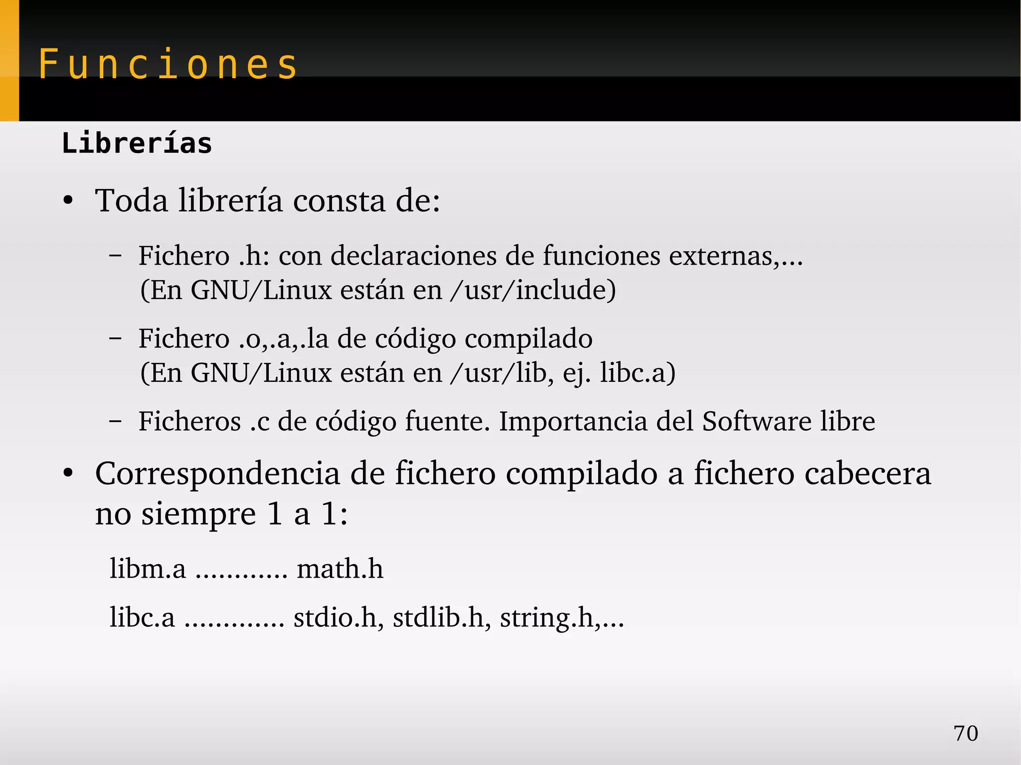 Funciones
Librerías
●
    Toda librería consta de:
     –   Fichero .h: con declaraciones de funciones externas,...
         (En GNU/Linux están en /usr/include)
     –   Fichero .o,.a,.la de código compilado
         (En GNU/Linux están en /usr/lib, ej. libc.a)
     –   Ficheros .c de código fuente. Importancia del Software libre
●
    Correspondencia de fichero compilado a fichero cabecera 
    no siempre 1 a 1:
     libm.a ............ math.h
     libc.a ............. stdio.h, stdlib.h, string.h,...



                                                                        70
 