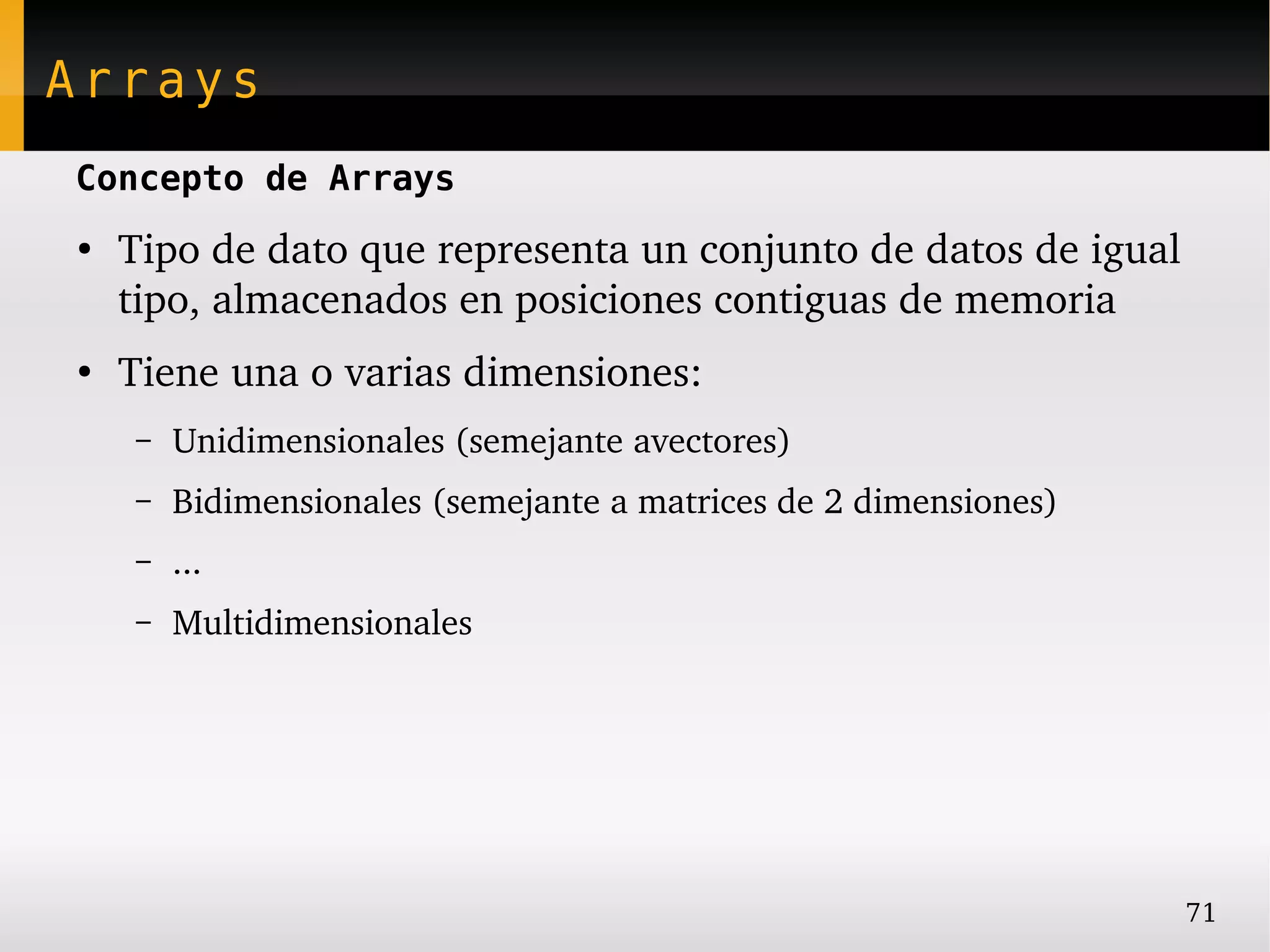 Arrays
Concepto de Arrays
●
    Tipo de dato que representa un conjunto de datos de igual 
    tipo, almacenados en posiciones contiguas de memoria
●
    Tiene una o varias dimensiones:
    –   Unidimensionales (semejante avectores)
    –   Bidimensionales (semejante a matrices de 2 dimensiones)
    –   ...
    –   Multidimensionales




                                                                  71
 