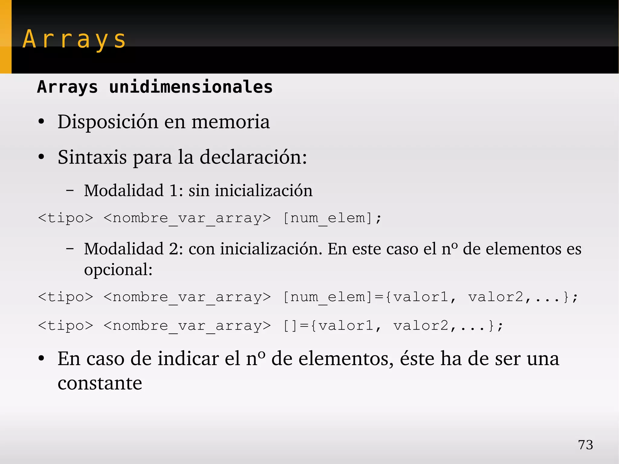 Arrays
Arrays unidimensionales
●
    Disposición en memoria
●
    Sintaxis para la declaración:
     –   Modalidad 1: sin inicialización
<tipo> <nombre_var_array> [num_elem];
     –   Modalidad 2: con inicialización. En este caso el nº de elementos es 
         opcional:
<tipo> <nombre_var_array> [num_elem]={valor1, valor2,...};
<tipo> <nombre_var_array> []={valor1, valor2,...};
●
    En caso de indicar el nº de elementos, éste ha de ser una 
    constante

                                                                           73
 