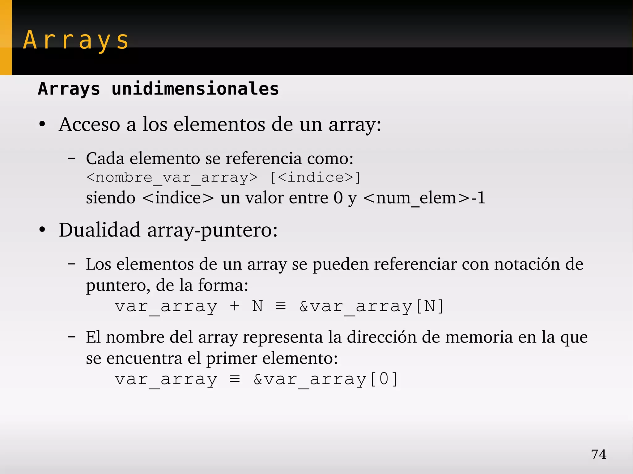 Arrays
Arrays unidimensionales
●
    Acceso a los elementos de un array:
    –   Cada elemento se referencia como:
        <nombre_var_array> [<indice>]
        siendo <indice> un valor entre 0 y <num_elem>­1
●
    Dualidad array­puntero:
    –   Los elementos de un array se pueden referenciar con notación de 
        puntero, de la forma:
           var_array + N ≡ &var_array[N]
    –   El nombre del array representa la dirección de memoria en la que 
        se encuentra el primer elemento:
           var_array ≡ &var_array[0]


                                                                           74
 