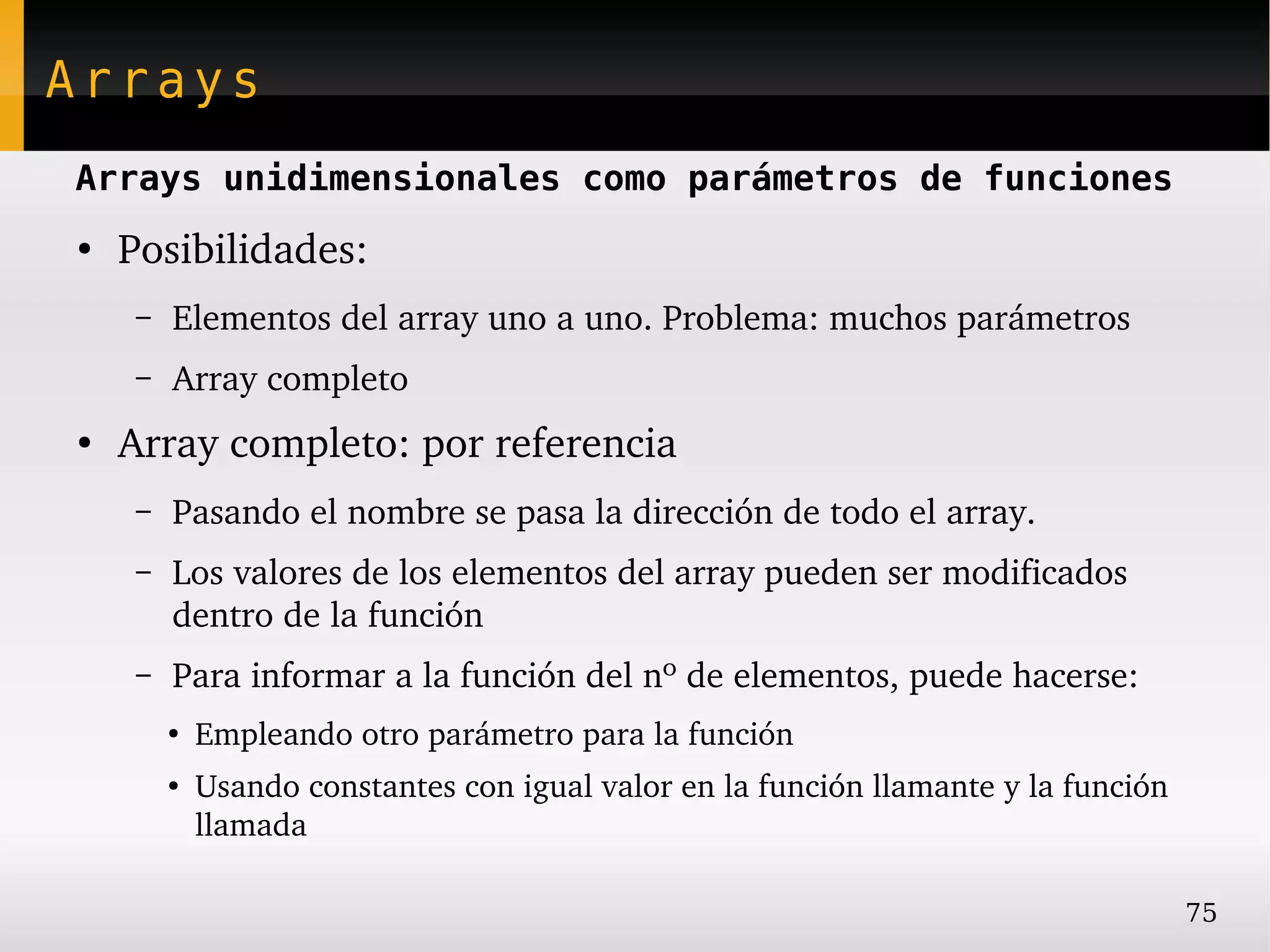 Arrays
Arrays unidimensionales como parámetros de funciones
●
    Posibilidades:
     –   Elementos del array uno a uno. Problema: muchos parámetros
     –   Array completo
●
    Array completo: por referencia
     –   Pasando el nombre se pasa la dirección de todo el array.
     –   Los valores de los elementos del array pueden ser modificados 
         dentro de la función
     –   Para informar a la función del nº de elementos, puede hacerse:
         ●
             Empleando otro parámetro para la función
         ●
             Usando constantes con igual valor en la función llamante y la función 
             llamada

                                                                                      75
 