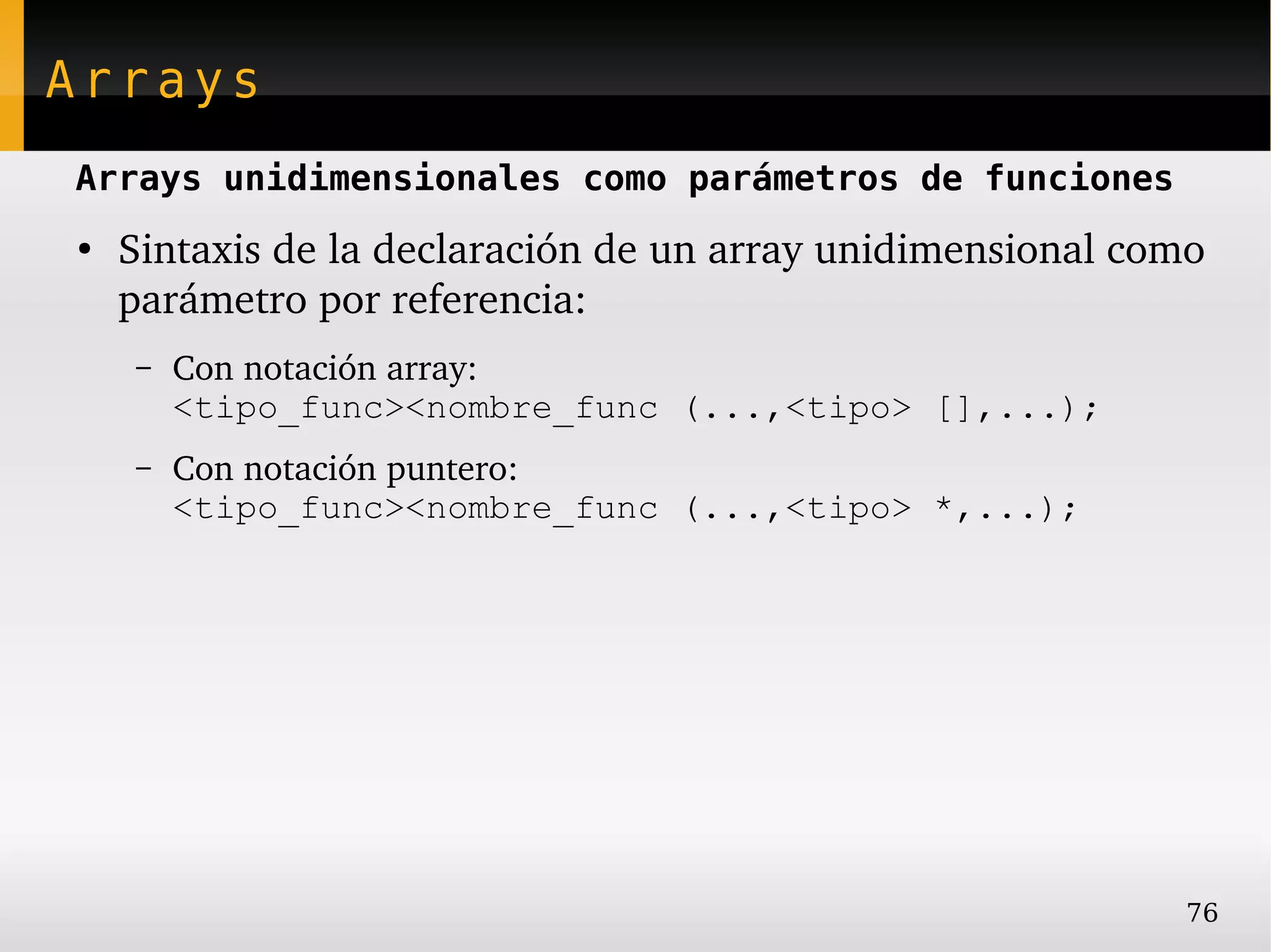 Arrays
Arrays unidimensionales como parámetros de funciones
●
    Sintaxis de la declaración de un array unidimensional como 
    parámetro por referencia:
    –   Con notación array:
        <tipo_func><nombre_func (...,<tipo> [],...);
    –   Con notación puntero:
        <tipo_func><nombre_func (...,<tipo> *,...);




                                                             76
 