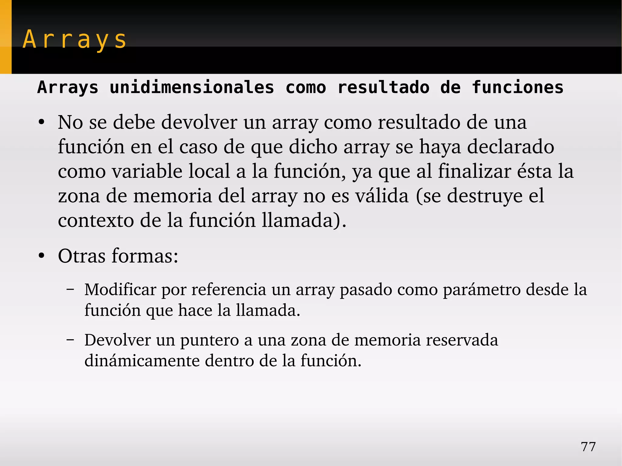 Arrays
Arrays unidimensionales como resultado de funciones
●
    No se debe devolver un array como resultado de una 
    función en el caso de que dicho array se haya declarado 
    como variable local a la función, ya que al finalizar ésta la 
    zona de memoria del array no es válida (se destruye el 
    contexto de la función llamada).
●
    Otras formas:
     –   Modificar por referencia un array pasado como parámetro desde la 
         función que hace la llamada.
     –   Devolver un puntero a una zona de memoria reservada 
         dinámicamente dentro de la función.



                                                                        77
 