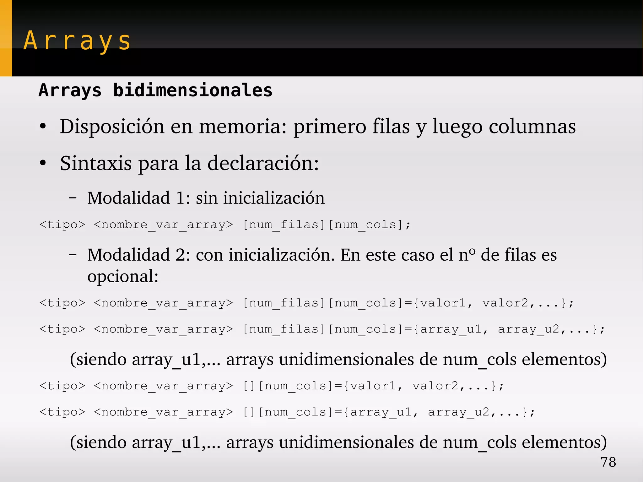 Arrays
Arrays bidimensionales
●
    Disposición en memoria: primero filas y luego columnas
●
    Sintaxis para la declaración:
     –   Modalidad 1: sin inicialización
<tipo> <nombre_var_array> [num_filas][num_cols];

     –   Modalidad 2: con inicialización. En este caso el nº de filas es 
         opcional:
<tipo> <nombre_var_array> [num_filas][num_cols]={valor1, valor2,...};

<tipo> <nombre_var_array> [num_filas][num_cols]={array_u1, array_u2,...};

     (siendo array_u1,... arrays unidimensionales de num_cols elementos)
<tipo> <nombre_var_array> [][num_cols]={valor1, valor2,...};

<tipo> <nombre_var_array> [][num_cols]={array_u1, array_u2,...};

     (siendo array_u1,... arrays unidimensionales de num_cols elementos)
                                                                            78
 
