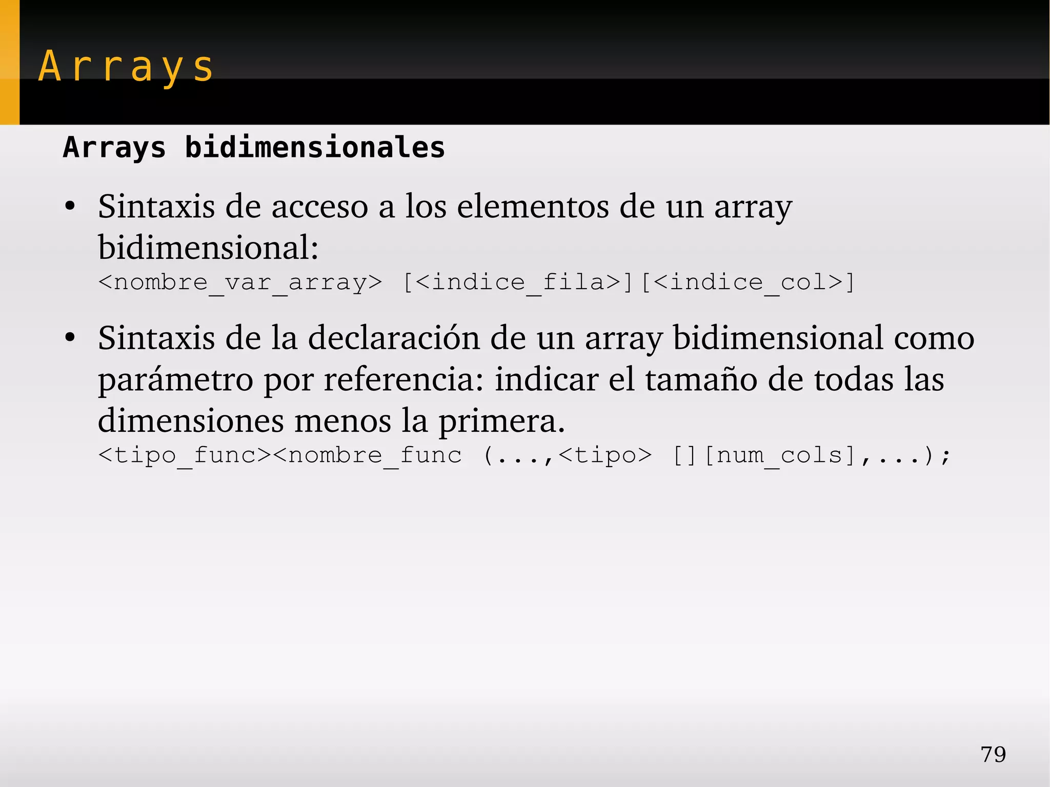 Arrays
Arrays bidimensionales
●
    Sintaxis de acceso a los elementos de un array 
    bidimensional:
    <nombre_var_array> [<indice_fila>][<indice_col>]
●
    Sintaxis de la declaración de un array bidimensional como 
    parámetro por referencia: indicar el tamaño de todas las 
    dimensiones menos la primera.
    <tipo_func><nombre_func (...,<tipo> [][num_cols],...);




                                                             79
 