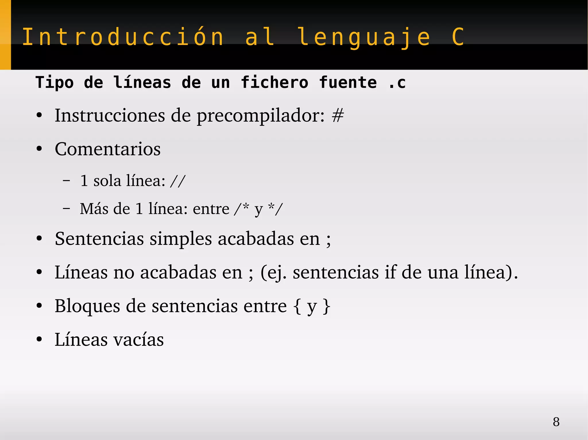 Introducción al lenguaje C
Tipo de líneas de un fichero fuente .c
●
    Instrucciones de precompilador: #
●
    Comentarios
     –   1 sola línea: //
     –   Más de 1 línea: entre /* y */
●
    Sentencias simples acabadas en ;
●
    Líneas no acabadas en ; (ej. sentencias if de una línea).
●
    Bloques de sentencias entre { y }
●
    Líneas vacías



                                                                8
 