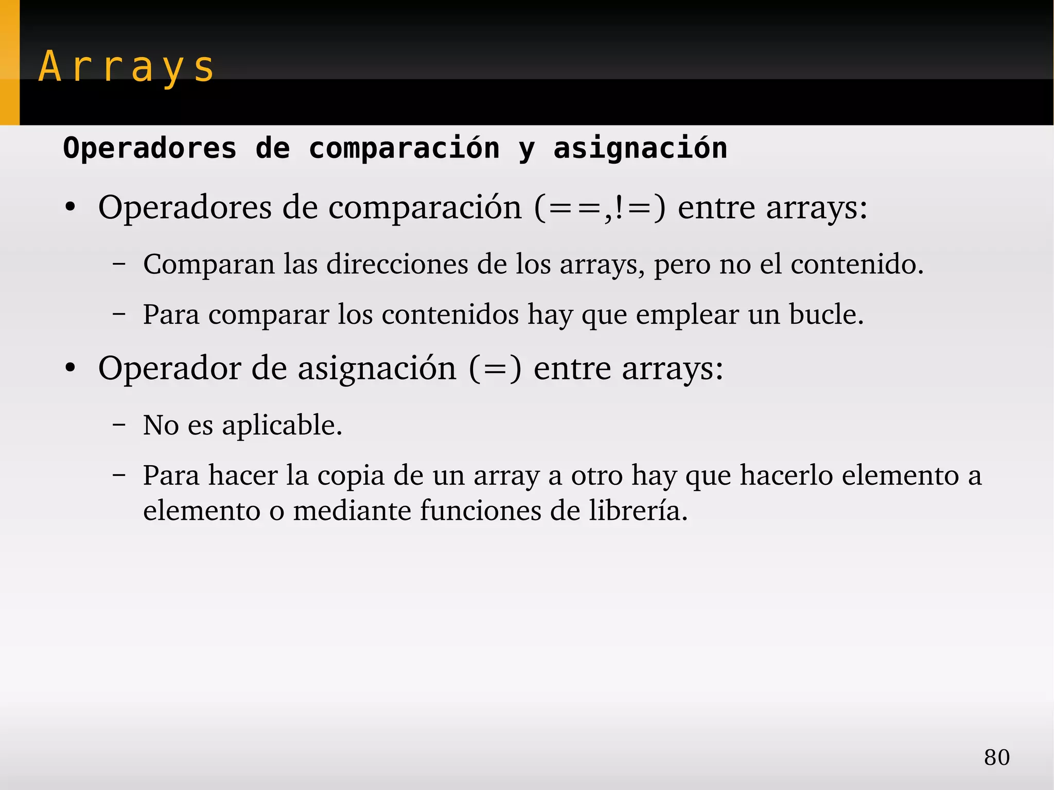 Arrays
Operadores de comparación y asignación
●
    Operadores de comparación (==,!=) entre arrays:
    –   Comparan las direcciones de los arrays, pero no el contenido.
    –   Para comparar los contenidos hay que emplear un bucle.
●
    Operador de asignación (=) entre arrays:
    –   No es aplicable.
    –   Para hacer la copia de un array a otro hay que hacerlo elemento a 
        elemento o mediante funciones de librería.




                                                                         80
 