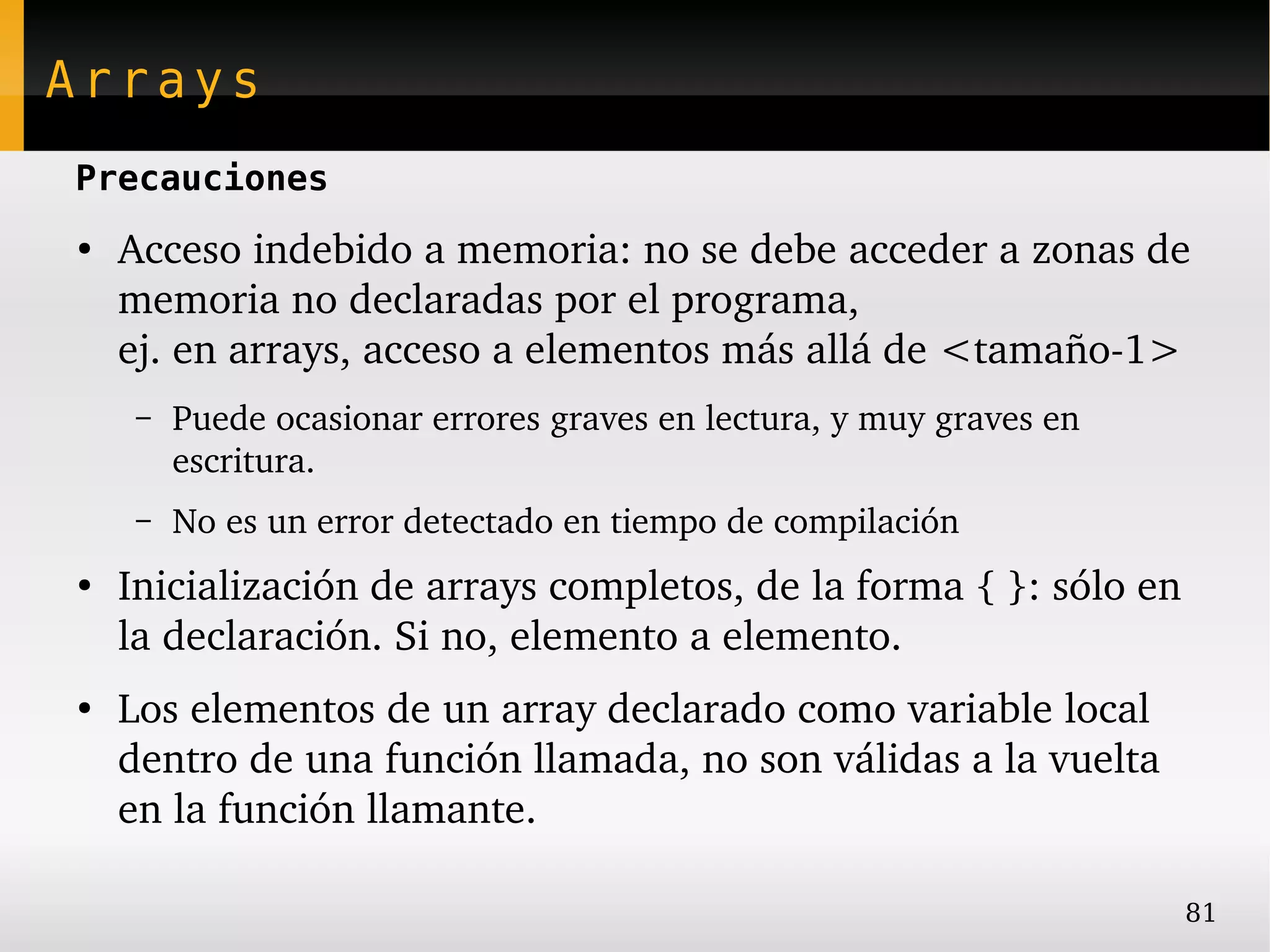 Arrays
Precauciones
●
    Acceso indebido a memoria: no se debe acceder a zonas de 
    memoria no declaradas por el programa,
    ej. en arrays, acceso a elementos más allá de <tamaño­1>
     –   Puede ocasionar errores graves en lectura, y muy graves en 
         escritura.
     –   No es un error detectado en tiempo de compilación
●
    Inicialización de arrays completos, de la forma { }: sólo en 
    la declaración. Si no, elemento a elemento.
●
    Los elementos de un array declarado como variable local 
    dentro de una función llamada, no son válidas a la vuelta 
    en la función llamante.

                                                                       81
 