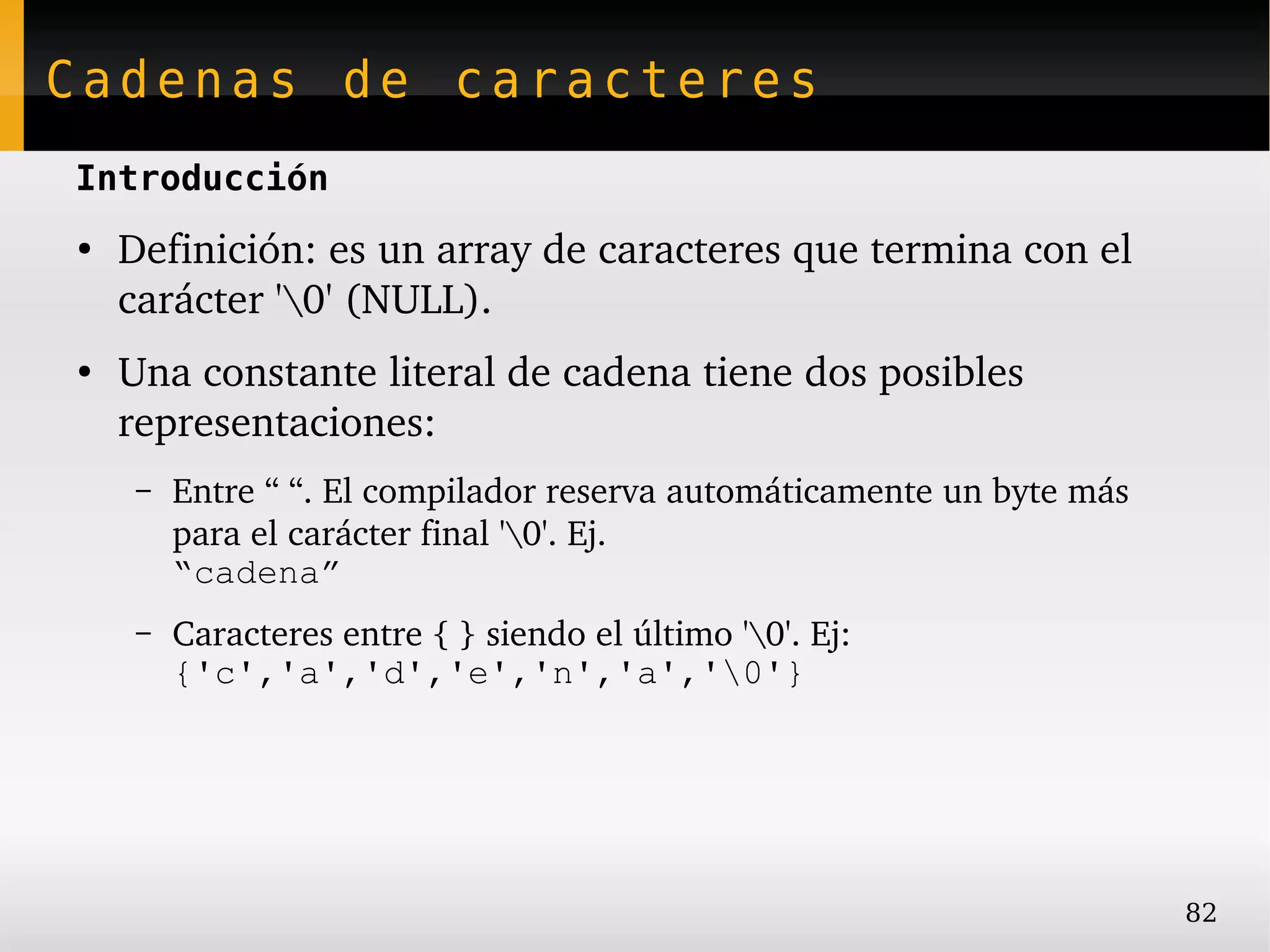 Cadenas de caracteres
Introducción
●
    Definición: es un array de caracteres que termina con el 
    carácter '0' (NULL).
●
    Una constante literal de cadena tiene dos posibles 
    representaciones:
     –   Entre “ “. El compilador reserva automáticamente un byte más 
         para el carácter final '0'. Ej.
         “cadena”
     –   Caracteres entre { } siendo el último '0'. Ej:
         {'c','a','d','e','n','a','0'}




                                                                         82
 