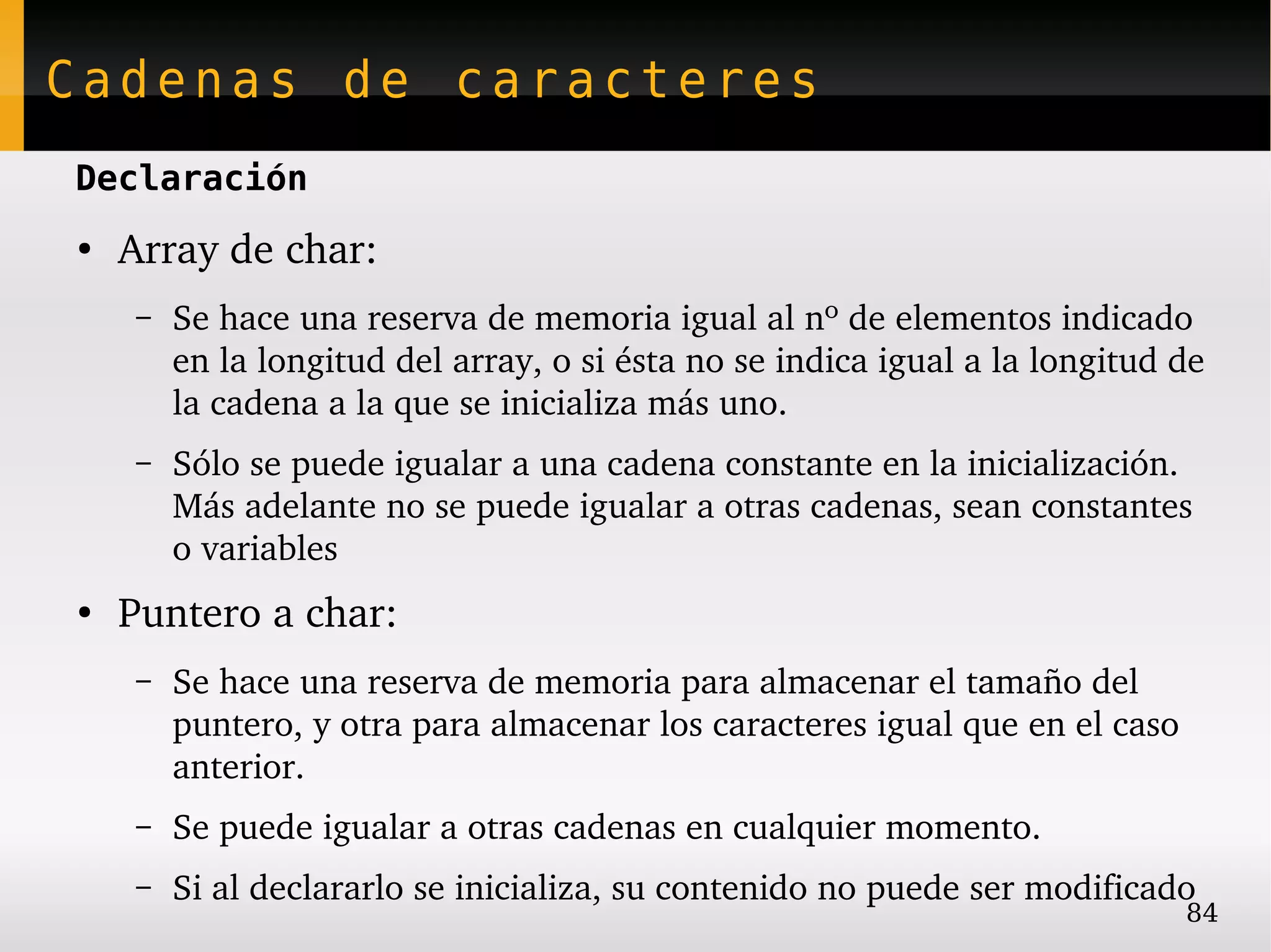 Cadenas de caracteres
Declaración
●
    Array de char:
    –   Se hace una reserva de memoria igual al nº de elementos indicado 
        en la longitud del array, o si ésta no se indica igual a la longitud de 
        la cadena a la que se inicializa más uno.
    –   Sólo se puede igualar a una cadena constante en la inicialización. 
        Más adelante no se puede igualar a otras cadenas, sean constantes 
        o variables
●
    Puntero a char:
    –   Se hace una reserva de memoria para almacenar el tamaño del 
        puntero, y otra para almacenar los caracteres igual que en el caso 
        anterior.
    –   Se puede igualar a otras cadenas en cualquier momento.
    –   Si al declararlo se inicializa, su contenido no puede ser modificado
                                                                              84
 