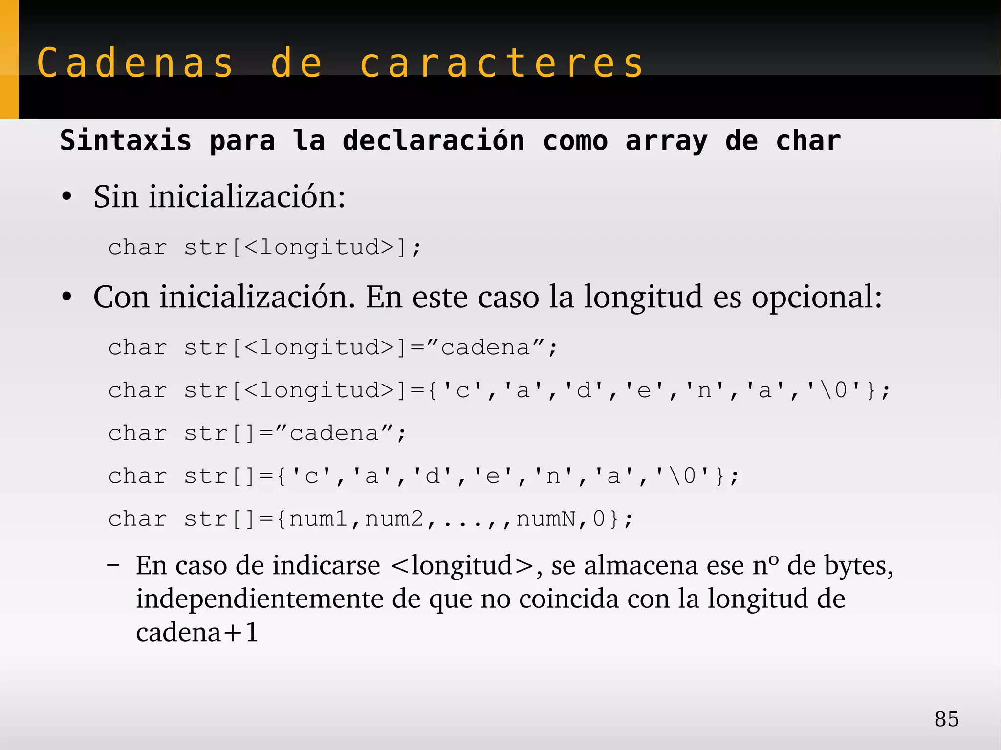 Cadenas de caracteres
Sintaxis para la declaración como array de char
●
    Sin inicialización:
     char str[<longitud>];
●
    Con inicialización. En este caso la longitud es opcional:
     char str[<longitud>]=”cadena”;
     char str[<longitud>]={'c','a','d','e','n','a','0'};
     char str[]=”cadena”;
     char str[]={'c','a','d','e','n','a','0'};
     char str[]={num1,num2,...,,numN,0};
     –   En caso de indicarse <longitud>, se almacena ese nº de bytes, 
         independientemente de que no coincida con la longitud de 
         cadena+1


                                                                          85
 