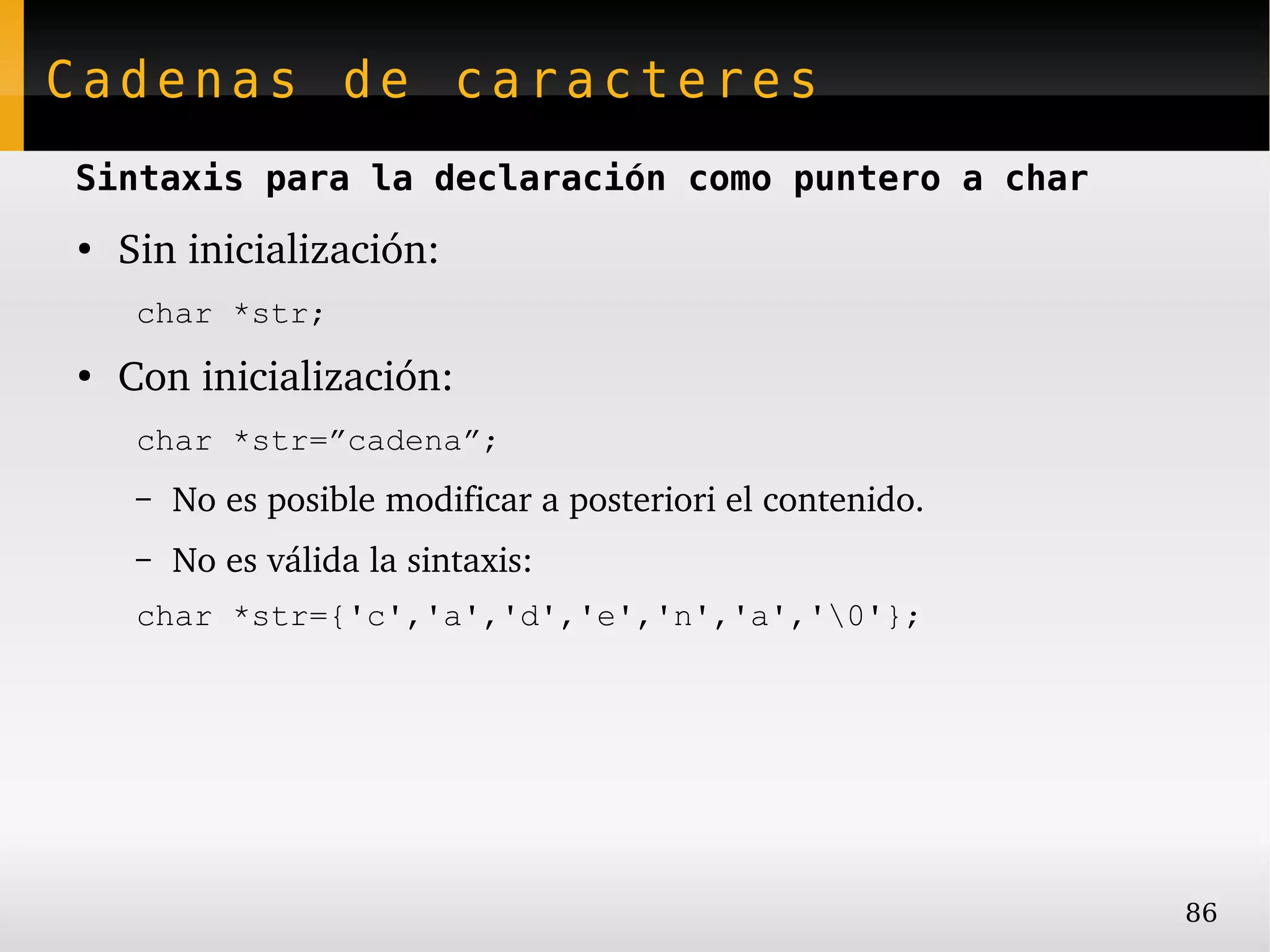 Cadenas de caracteres
Sintaxis para la declaración como puntero a char
●
    Sin inicialización:
     char *str;
●
    Con inicialización:
     char *str=”cadena”;
     –   No es posible modificar a posteriori el contenido.
     –   No es válida la sintaxis:
     char *str={'c','a','d','e','n','a','0'};




                                                              86
 