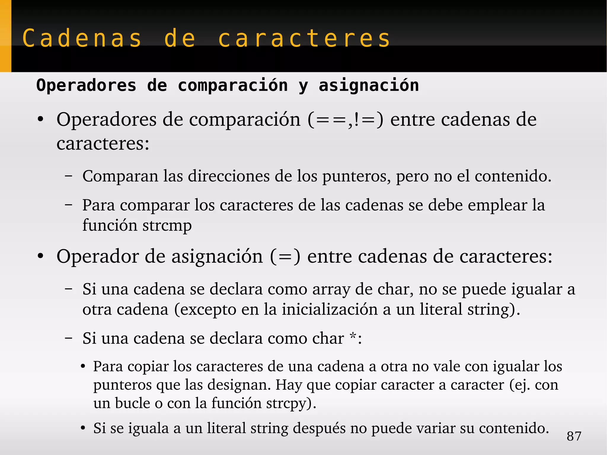 Cadenas de caracteres
Operadores de comparación y asignación
●
    Operadores de comparación (==,!=) entre cadenas de 
    caracteres:
    –   Comparan las direcciones de los punteros, pero no el contenido.
    –   Para comparar los caracteres de las cadenas se debe emplear la 
        función strcmp
●
    Operador de asignación (=) entre cadenas de caracteres:
    –   Si una cadena se declara como array de char, no se puede igualar a 
        otra cadena (excepto en la inicialización a un literal string).
    –   Si una cadena se declara como char *:
        ●
            Para copiar los caracteres de una cadena a otra no vale con igualar los 
            punteros que las designan. Hay que copiar caracter a caracter (ej. con 
            un bucle o con la función strcpy).
        ●
            Si se iguala a un literal string después no puede variar su contenido.   87
 