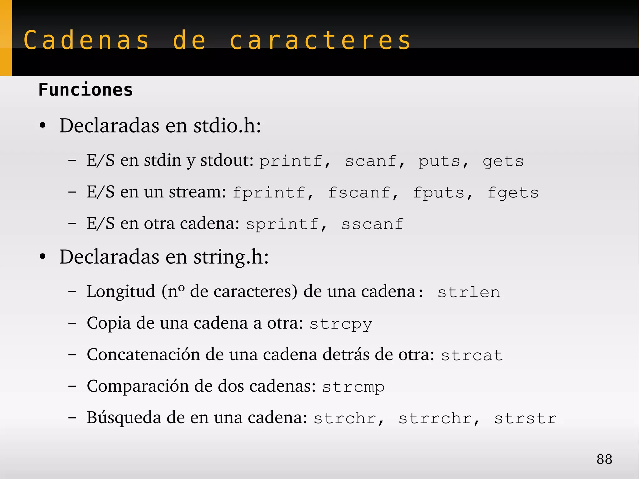 Cadenas de caracteres
Funciones
●
    Declaradas en stdio.h:
     –   E/S en stdin y stdout: printf, scanf, puts, gets
     –   E/S en un stream: fprintf, fscanf, fputs, fgets
     –   E/S en otra cadena: sprintf, sscanf
●
    Declaradas en string.h:
     –   Longitud (nº de caracteres) de una cadena: strlen
     –   Copia de una cadena a otra: strcpy
     –   Concatenación de una cadena detrás de otra: strcat
     –   Comparación de dos cadenas: strcmp
     –   Búsqueda de en una cadena: strchr, strrchr, strstr

                                                              88
 