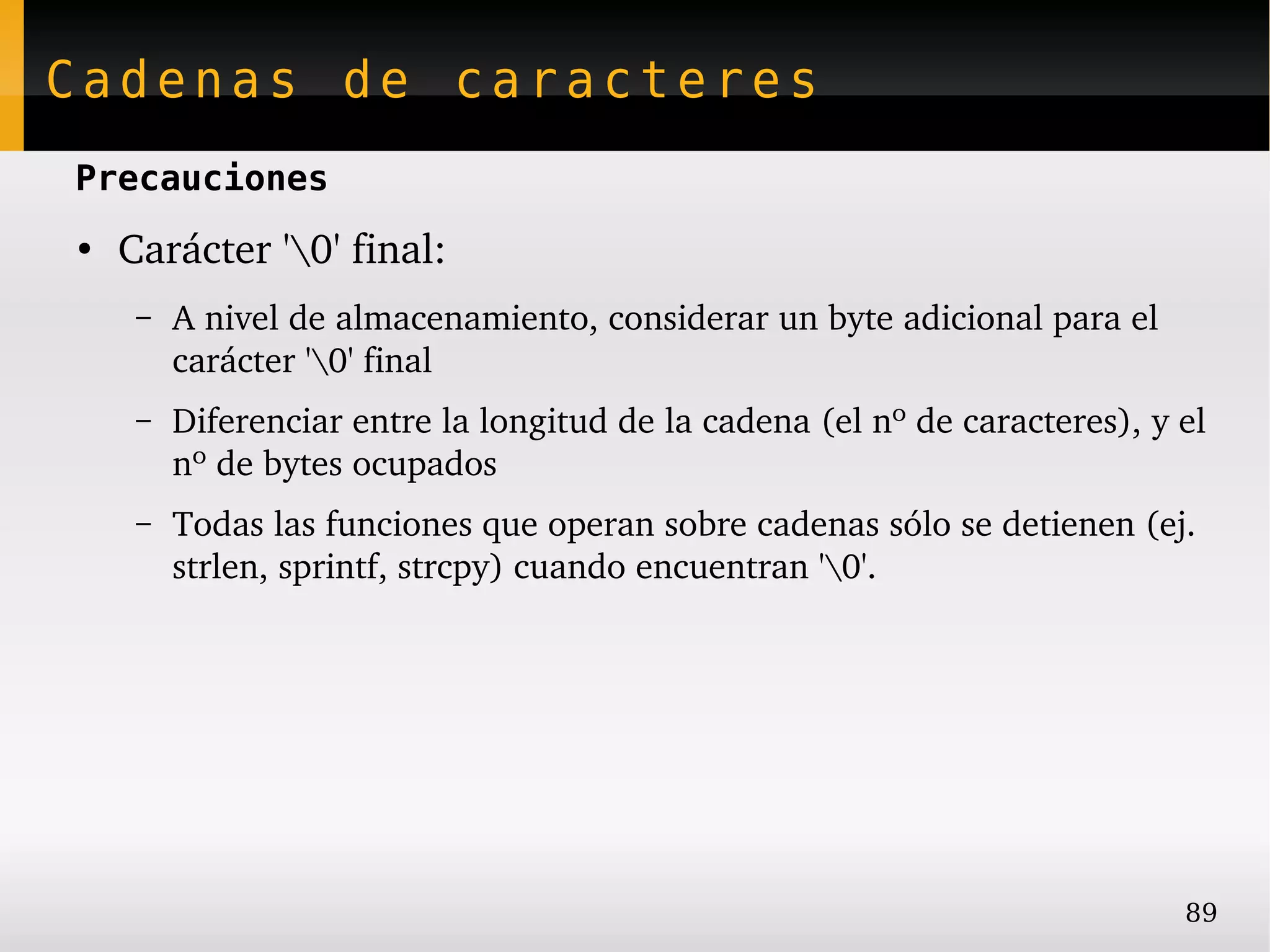 Cadenas de caracteres
Precauciones
●
    Carácter '0' final:
     –   A nivel de almacenamiento, considerar un byte adicional para el 
         carácter '0' final
     –   Diferenciar entre la longitud de la cadena (el nº de caracteres), y el 
         nº de bytes ocupados
     –   Todas las funciones que operan sobre cadenas sólo se detienen (ej. 
         strlen, sprintf, strcpy) cuando encuentran '0'.




                                                                             89
 