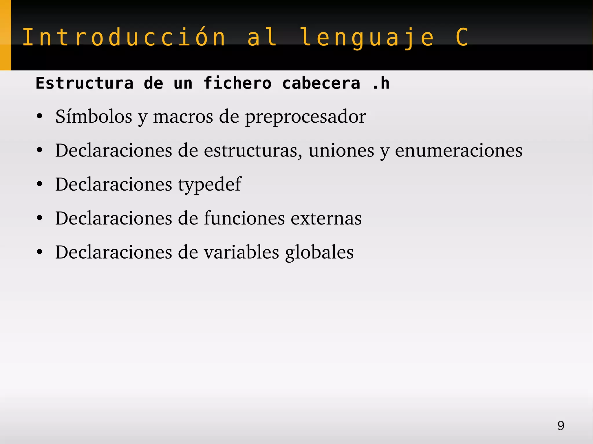 Introducción al lenguaje C
Estructura de un fichero cabecera .h
●
    Símbolos y macros de preprocesador
●
    Declaraciones de estructuras, uniones y enumeraciones
●
    Declaraciones typedef
●
    Declaraciones de funciones externas
●
    Declaraciones de variables globales




                                                            9
 