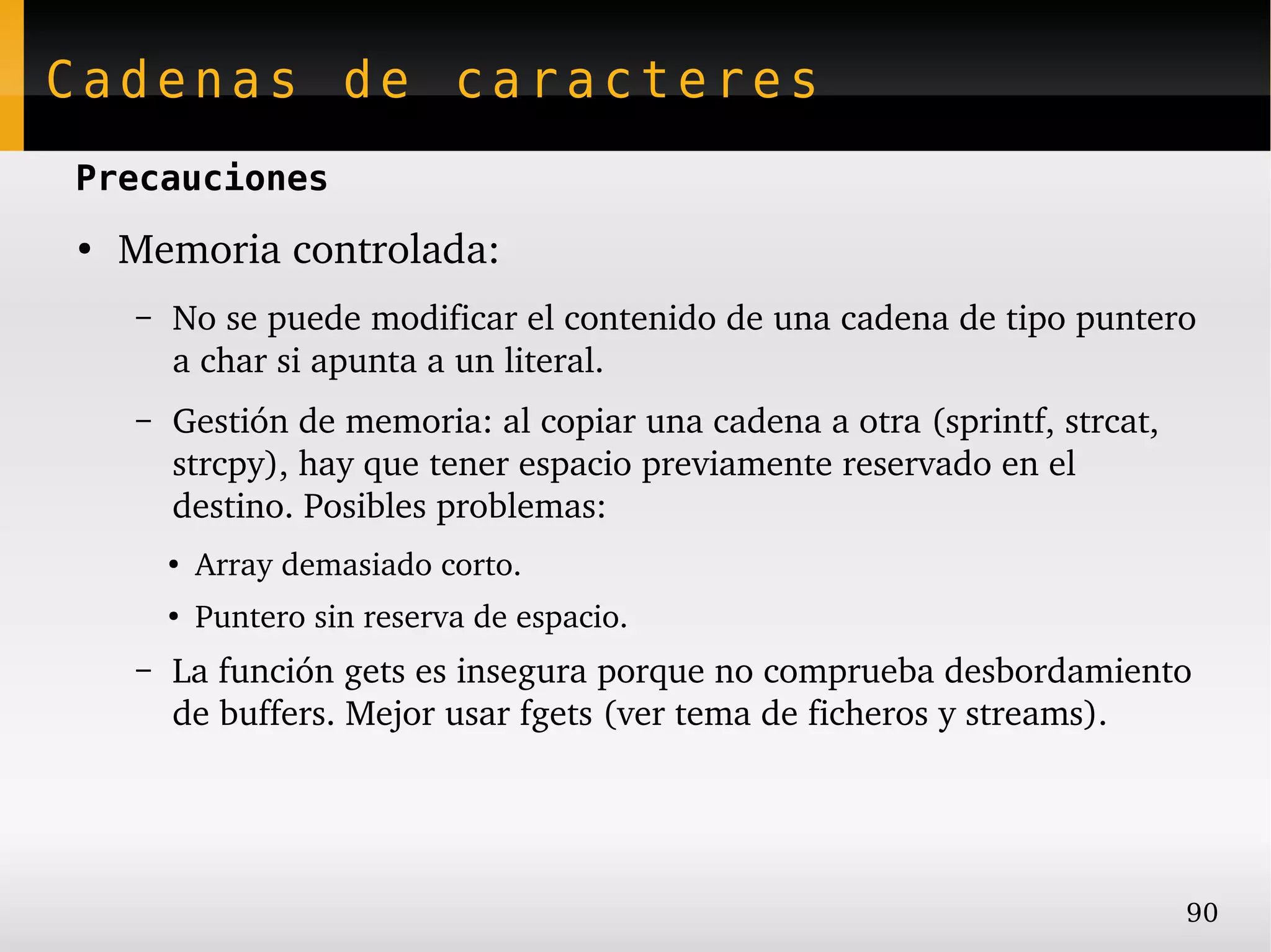 Cadenas de caracteres
Precauciones
●
    Memoria controlada:
    –   No se puede modificar el contenido de una cadena de tipo puntero 
        a char si apunta a un literal.
    –   Gestión de memoria: al copiar una cadena a otra (sprintf, strcat, 
        strcpy), hay que tener espacio previamente reservado en el 
        destino. Posibles problemas:
        ●
            Array demasiado corto.
        ●
            Puntero sin reserva de espacio.
    –   La función gets es insegura porque no comprueba desbordamiento 
        de buffers. Mejor usar fgets (ver tema de ficheros y streams).




                                                                             90
 