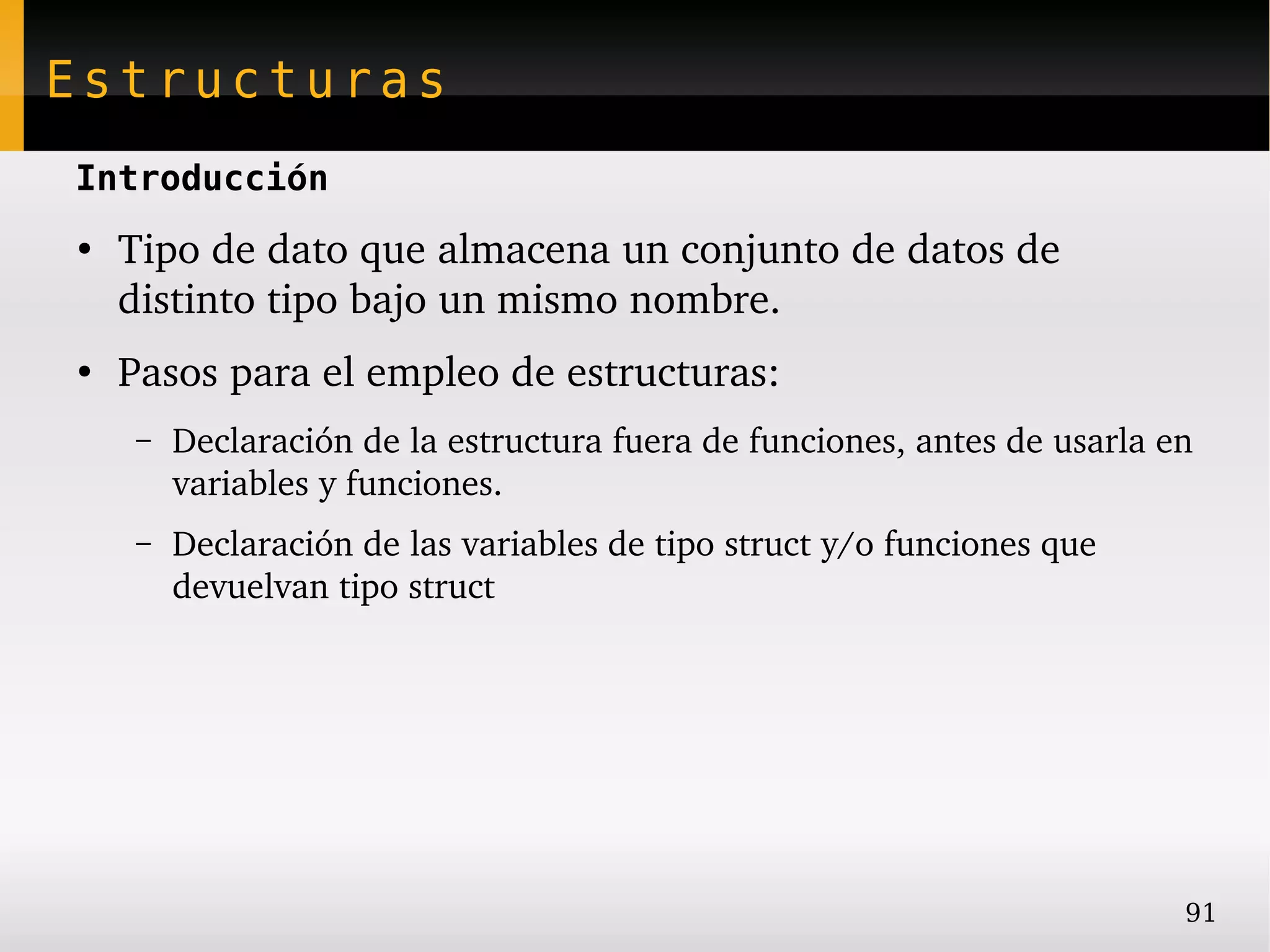 Estructuras
Introducción
●
    Tipo de dato que almacena un conjunto de datos de 
    distinto tipo bajo un mismo nombre.
●
    Pasos para el empleo de estructuras:
    –   Declaración de la estructura fuera de funciones, antes de usarla en 
        variables y funciones.
    –   Declaración de las variables de tipo struct y/o funciones que 
        devuelvan tipo struct




                                                                          91
 