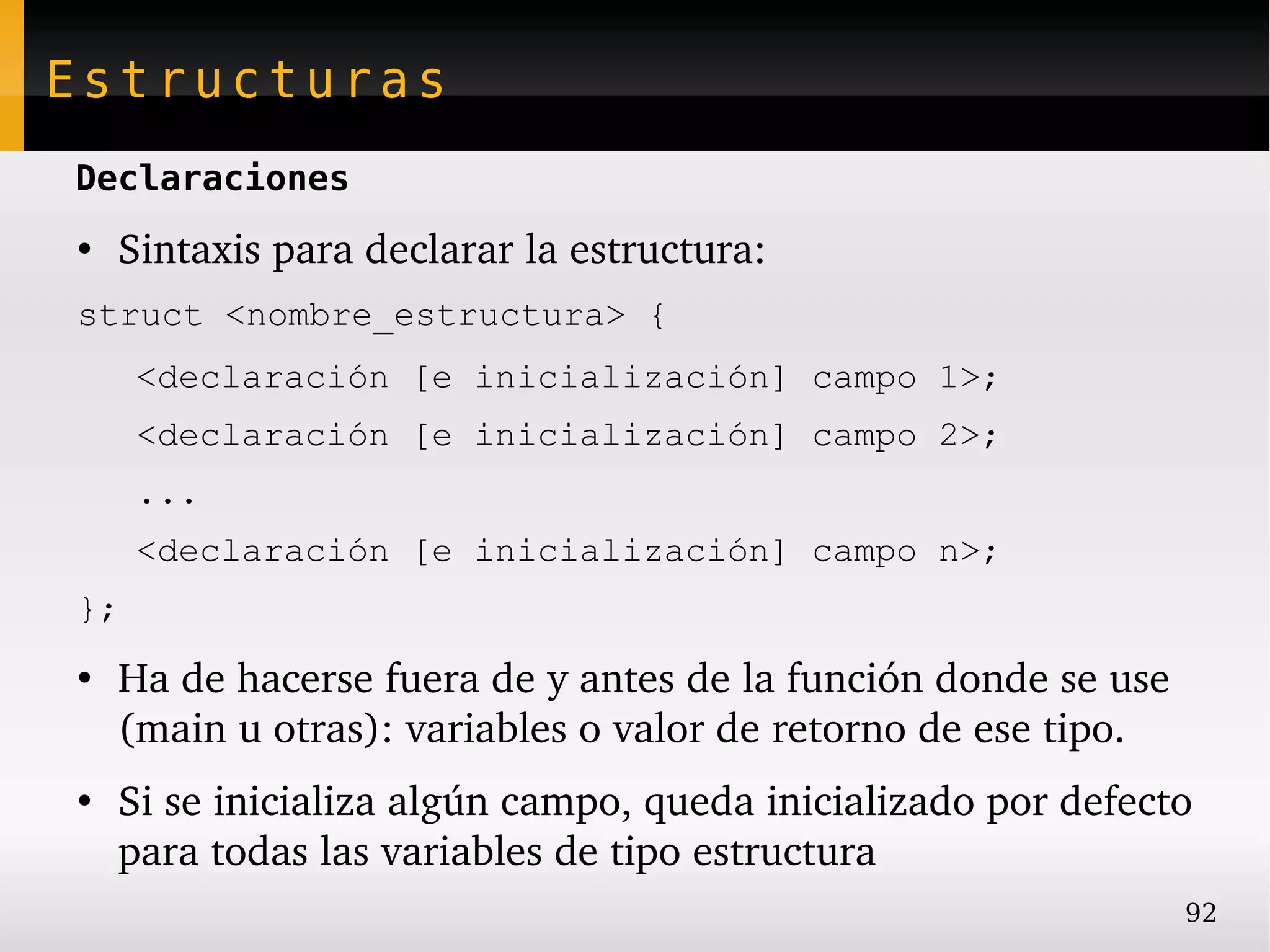Estructuras
Declaraciones
●
    Sintaxis para declarar la estructura:
struct <nombre_estructura> {
     <declaración [e inicialización] campo 1>;
     <declaración [e inicialización] campo 2>;
     ...
     <declaración [e inicialización] campo n>;
};
●
    Ha de hacerse fuera de y antes de la función donde se use 
    (main u otras): variables o valor de retorno de ese tipo.
●
    Si se inicializa algún campo, queda inicializado por defecto 
    para todas las variables de tipo estructura
                                                                 92
 