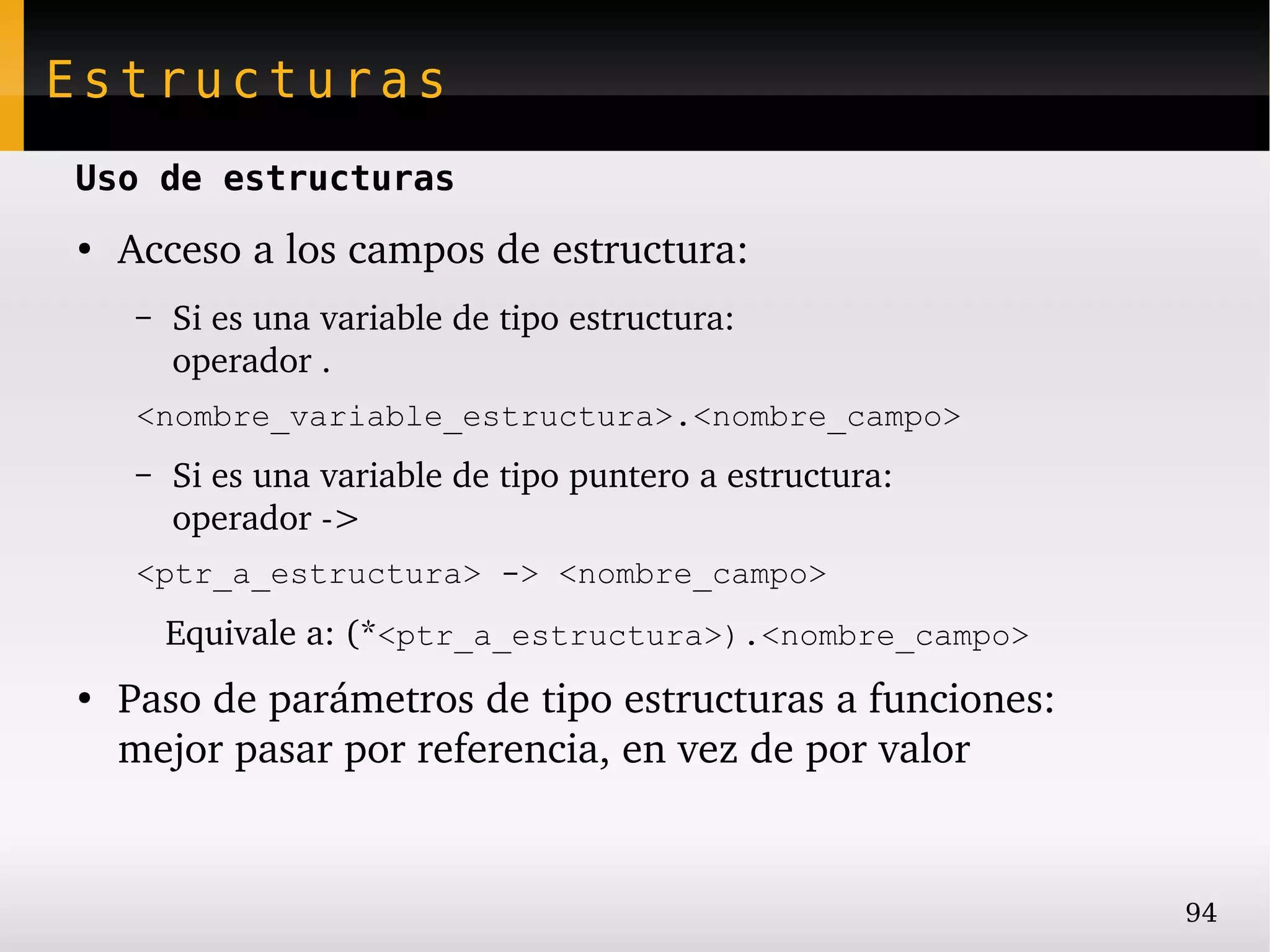 Estructuras
Uso de estructuras
●
    Acceso a los campos de estructura:
    –   Si es una variable de tipo estructura:
        operador .
    <nombre_variable_estructura>.<nombre_campo>
    –   Si es una variable de tipo puntero a estructura:
        operador ­>
    <ptr_a_estructura> -> <nombre_campo>
       Equivale a: (*<ptr_a_estructura>).<nombre_campo>
●
    Paso de parámetros de tipo estructuras a funciones:
    mejor pasar por referencia, en vez de por valor


                                                           94
 