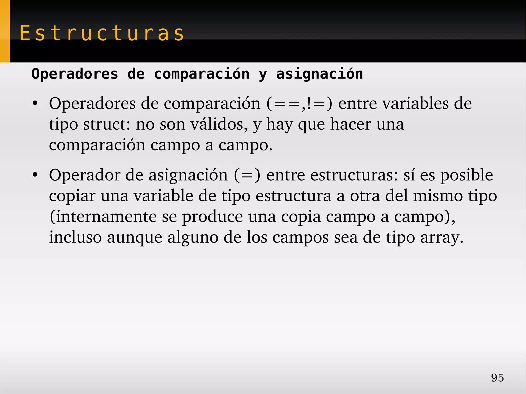 Estructuras
Operadores de comparación y asignación
●
    Operadores de comparación (==,!=) entre variables de 
    tipo struct: no son válidos, y hay que hacer una 
    comparación campo a campo.
●
    Operador de asignación (=) entre estructuras: sí es posible 
    copiar una variable de tipo estructura a otra del mismo tipo 
    (internamente se produce una copia campo a campo), 
    incluso aunque alguno de los campos sea de tipo array.




                                                               95
 