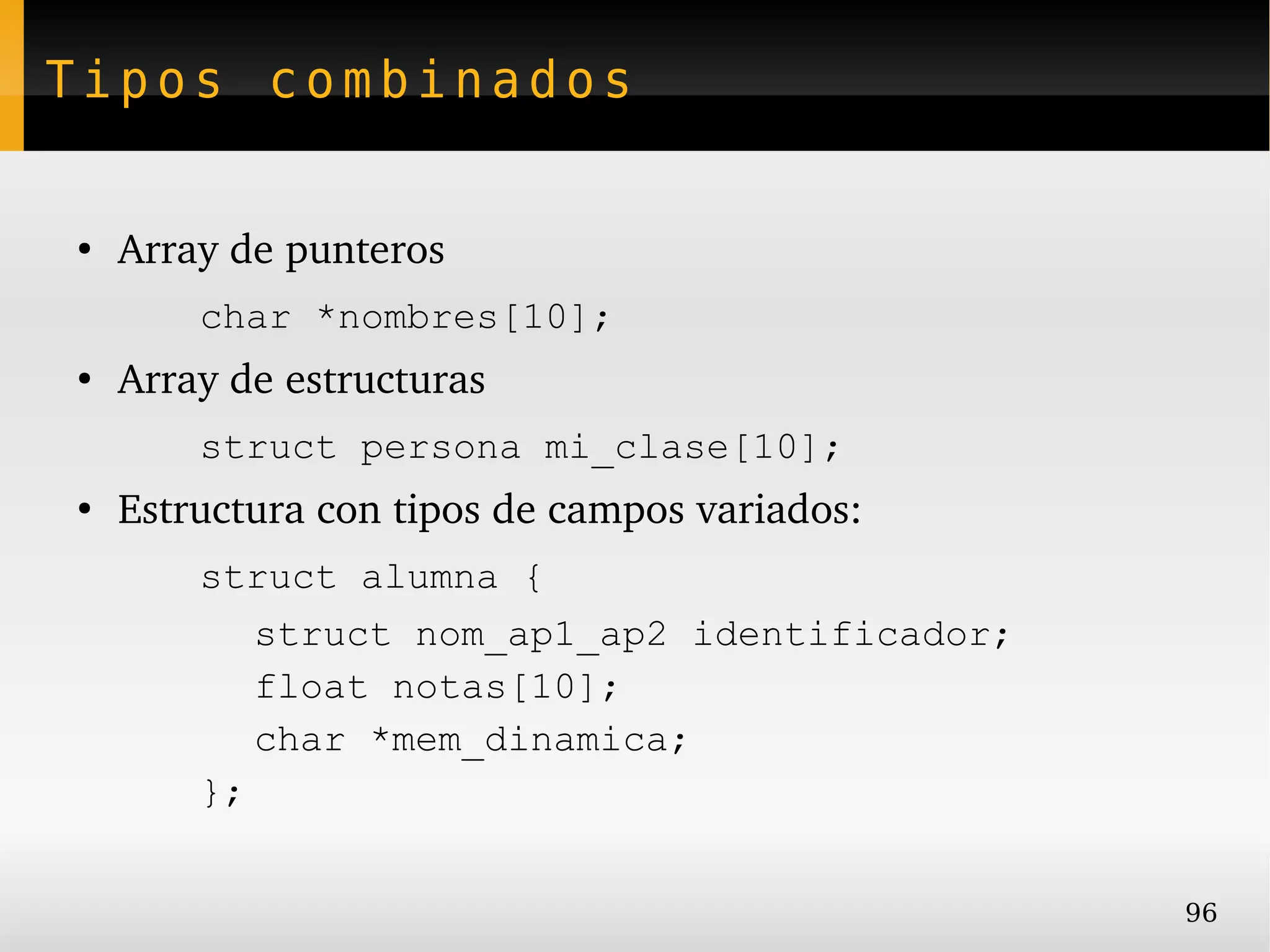 Tipos combinados


●
    Array de punteros
        char *nombres[10];
●
    Array de estructuras
        struct persona mi_clase[10];
●
    Estructura con tipos de campos variados:
        struct alumna {
           struct nom_ap1_ap2 identificador;
           float notas[10];
           char *mem_dinamica;
        };


                                               96
 