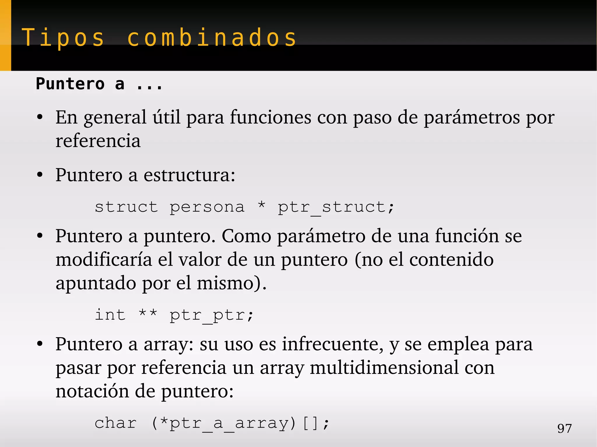 Tipos combinados
Puntero a ...
●
    En general útil para funciones con paso de parámetros por 
    referencia
●
    Puntero a estructura:
        struct persona * ptr_struct;
●
    Puntero a puntero. Como parámetro de una función se 
    modificaría el valor de un puntero (no el contenido 
    apuntado por el mismo).
        int ** ptr_ptr;
●
    Puntero a array: su uso es infrecuente, y se emplea para 
    pasar por referencia un array multidimensional con 
    notación de puntero:
        char (*ptr_a_array)[];                                  97
 