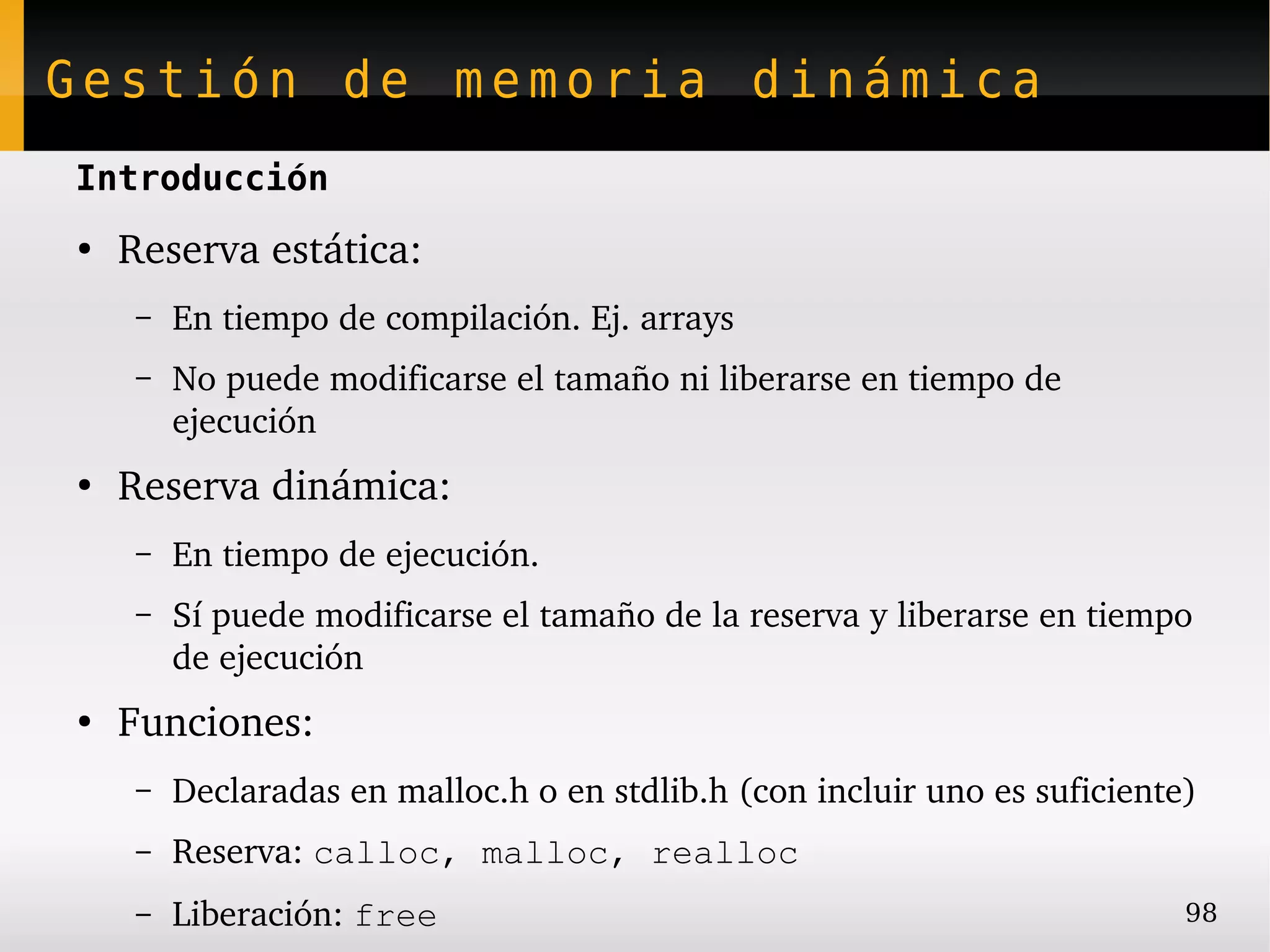 Gestión de memoria dinámica
Introducción
●
    Reserva estática:
     –   En tiempo de compilación. Ej. arrays
     –   No puede modificarse el tamaño ni liberarse en tiempo de 
         ejecución
●
    Reserva dinámica:
     –   En tiempo de ejecución.
     –   Sí puede modificarse el tamaño de la reserva y liberarse en tiempo 
         de ejecución
●
    Funciones:
     –   Declaradas en malloc.h o en stdlib.h (con incluir uno es suficiente)
     –   Reserva: calloc, malloc, realloc
     –   Liberación: free                                                   98
 