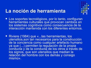 La noción de herramienta Los soportes tecnológicos, por lo tanto, configuran herramientas culturales que provocan cambios en los sistemas cognitivos como consecuencia de la interacción mantenida con los diferentes entornos.  Riviere (1984) que «...las herramientas, los utensilios,son tan necesarios para la construcción de la conciencia como cualquier artefacto humano ya que (...) permiten la regulación de la propia conducta y de la conducta de los otros a través de los signos, que son utensilios que median la relación del hombre con los demás y consigo mismo». 