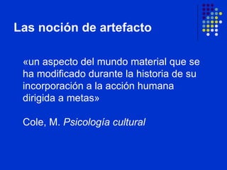 Las noción de artefacto «un aspecto del mundo material que se ha modificado durante la historia de su  incorporación a la acción humana dirigida a metas»  Cole, M.  Psicología cultural   