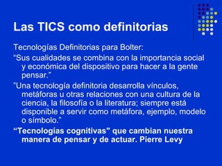 Las TICS como definitorias  Tecnologías Definitorias para Bolter :  “ Sus cualidades se combina con la importancia social y económica del dispositivo para hacer a la gente pensar.”  ” Una tecnología definitoria desarrolla vínculos, metáforas u otras relaciones con una cultura de la ciencia, la filosofía o la literatura; siempre está disponible a servir como metáfora, ejemplo, modelo o símbolo.”   “ Tecnologías cognitivas" que cambian nuestra manera de pensar y de actuar. Pierre Levy 